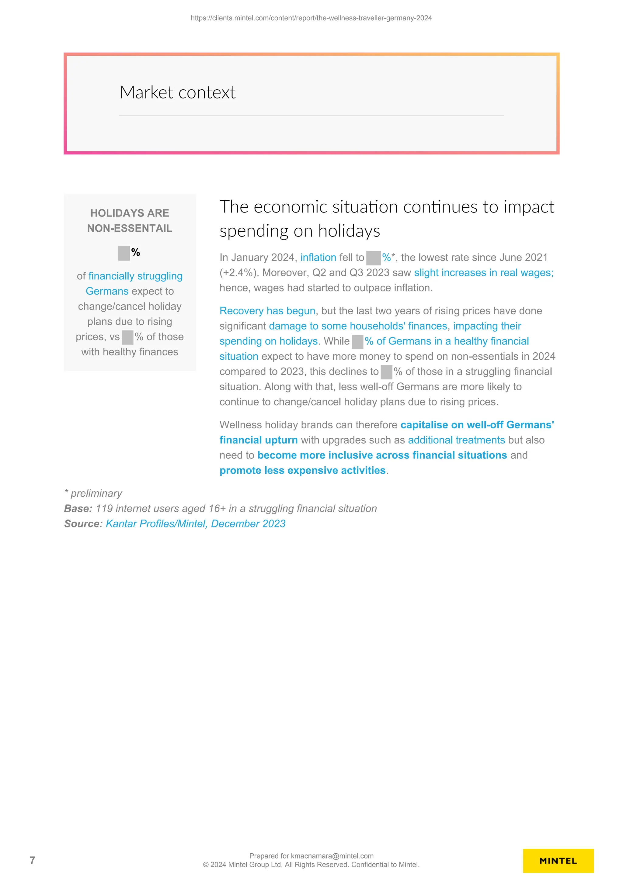 Market context
HOLIDAYS ARE
NON-ESSENTAIL
%
of financially struggling
Germans expect to
change/cancel holiday
plans due to rising
prices, vs % of those
with healthy finances
The economic situation continues to impact
spending on holidays
In January 2024, inflation fell to %*, the lowest rate since June 2021
(+2.4%). Moreover, Q2 and Q3 2023 saw slight increases in real wages;
hence, wages had started to outpace inflation.
Recovery has begun, but the last two years of rising prices have done
significant damage to some households' finances, impacting their
spending on holidays. While % of Germans in a healthy financial
situation expect to have more money to spend on non-essentials in 2024
compared to 2023, this declines to % of those in a struggling financial
situation. Along with that, less well-off Germans are more likely to
continue to change/cancel holiday plans due to rising prices.
Wellness holiday brands can therefore capitalise on well-off Germans'
financial upturn with upgrades such as additional treatments but also
need to become more inclusive across financial situations and
promote less expensive activities.
* preliminary
Base: 119 internet users aged 16+ in a struggling financial situation
Source: Kantar Profiles/Mintel, December 2023
https://clients.mintel.com/content/report/the-wellness-traveller-germany-2024
7
Prepared for kmacnamara@mintel.com
© 2024 Mintel Group Ltd. All Rights Reserved. Confidential to Mintel.
 