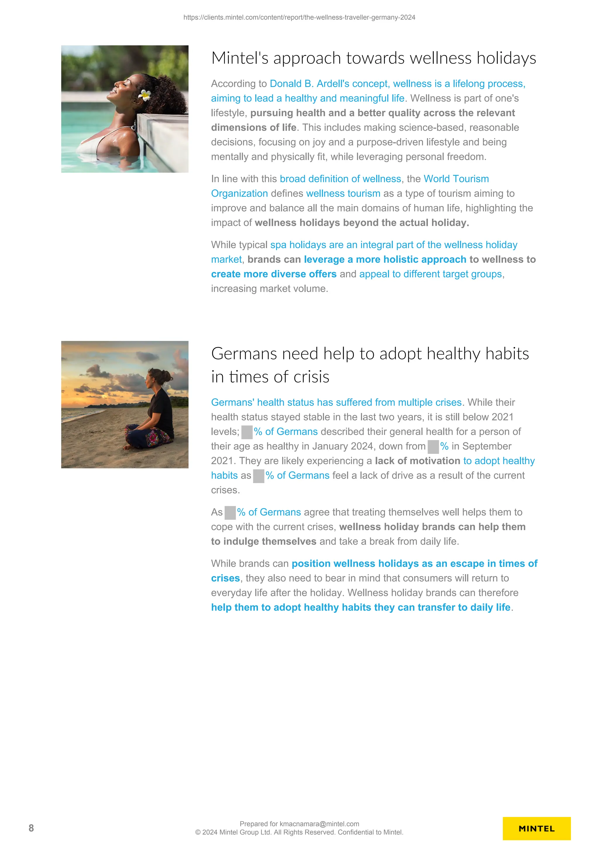 Mintel's approach towards wellness holidays
According to Donald B. Ardell's concept, wellness is a lifelong process,
aiming to lead a healthy and meaningful life. Wellness is part of one's
lifestyle, pursuing health and a better quality across the relevant
dimensions of life. This includes making science-based, reasonable
decisions, focusing on joy and a purpose-driven lifestyle and being
mentally and physically fit, while leveraging personal freedom.
In line with this broad definition of wellness, the World Tourism
Organization defines wellness tourism as a type of tourism aiming to
improve and balance all the main domains of human life, highlighting the
impact of wellness holidays beyond the actual holiday.
While typical spa holidays are an integral part of the wellness holiday
market, brands can leverage a more holistic approach to wellness to
create more diverse offers and appeal to different target groups,
increasing market volume.
Germans need help to adopt healthy habits
in times of crisis
Germans' health status has suffered from multiple crises. While their
health status stayed stable in the last two years, it is still below 2021
levels; % of Germans described their general health for a person of
their age as healthy in January 2024, down from % in September
2021. They are likely experiencing a lack of motivation to adopt healthy
habits as % of Germans feel a lack of drive as a result of the current
crises.
As % of Germans agree that treating themselves well helps them to
cope with the current crises, wellness holiday brands can help them
to indulge themselves and take a break from daily life.
While brands can position wellness holidays as an escape in times of
crises, they also need to bear in mind that consumers will return to
everyday life after the holiday. Wellness holiday brands can therefore
help them to adopt healthy habits they can transfer to daily life.
https://clients.mintel.com/content/report/the-wellness-traveller-germany-2024
8
Prepared for kmacnamara@mintel.com
© 2024 Mintel Group Ltd. All Rights Reserved. Confidential to Mintel.
 