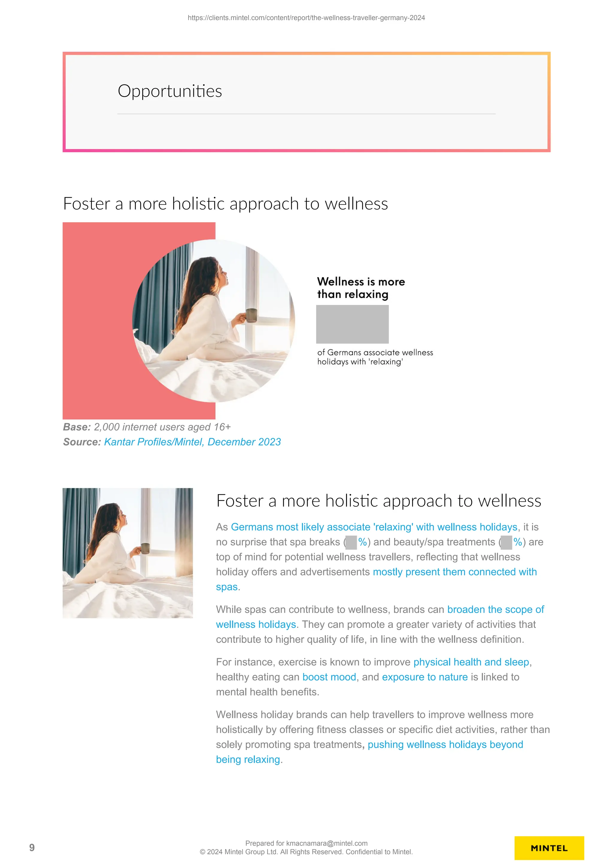 Opportunities
Foster a more holistic approach to wellness
Base: 2,000 internet users aged 16+
Source: Kantar Profiles/Mintel, December 2023
Foster a more holistic approach to wellness
As Germans most likely associate 'relaxing' with wellness holidays, it is
no surprise that spa breaks ( %) and beauty/spa treatments ( %) are
top of mind for potential wellness travellers, reflecting that wellness
holiday offers and advertisements mostly present them connected with
spas.
While spas can contribute to wellness, brands can broaden the scope of
wellness holidays. They can promote a greater variety of activities that
contribute to higher quality of life, in line with the wellness definition.
For instance, exercise is known to improve physical health and sleep,
healthy eating can boost mood, and exposure to nature is linked to
mental health benefits.
Wellness holiday brands can help travellers to improve wellness more
holistically by offering fitness classes or specific diet activities, rather than
solely promoting spa treatments, pushing wellness holidays beyond
being relaxing.
https://clients.mintel.com/content/report/the-wellness-traveller-germany-2024
9
Prepared for kmacnamara@mintel.com
© 2024 Mintel Group Ltd. All Rights Reserved. Confidential to Mintel.
 