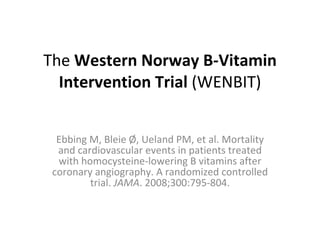 The  Western Norway B-Vitamin Intervention Trial  (WENBIT)   Ebbing M, Bleie Ø, Ueland PM, et al. Mortality and cardiovascular events in patients treated with homocysteine-lowering B vitamins after coronary angiography. A randomized controlled trial.  JAMA . 2008;300:795-804. 