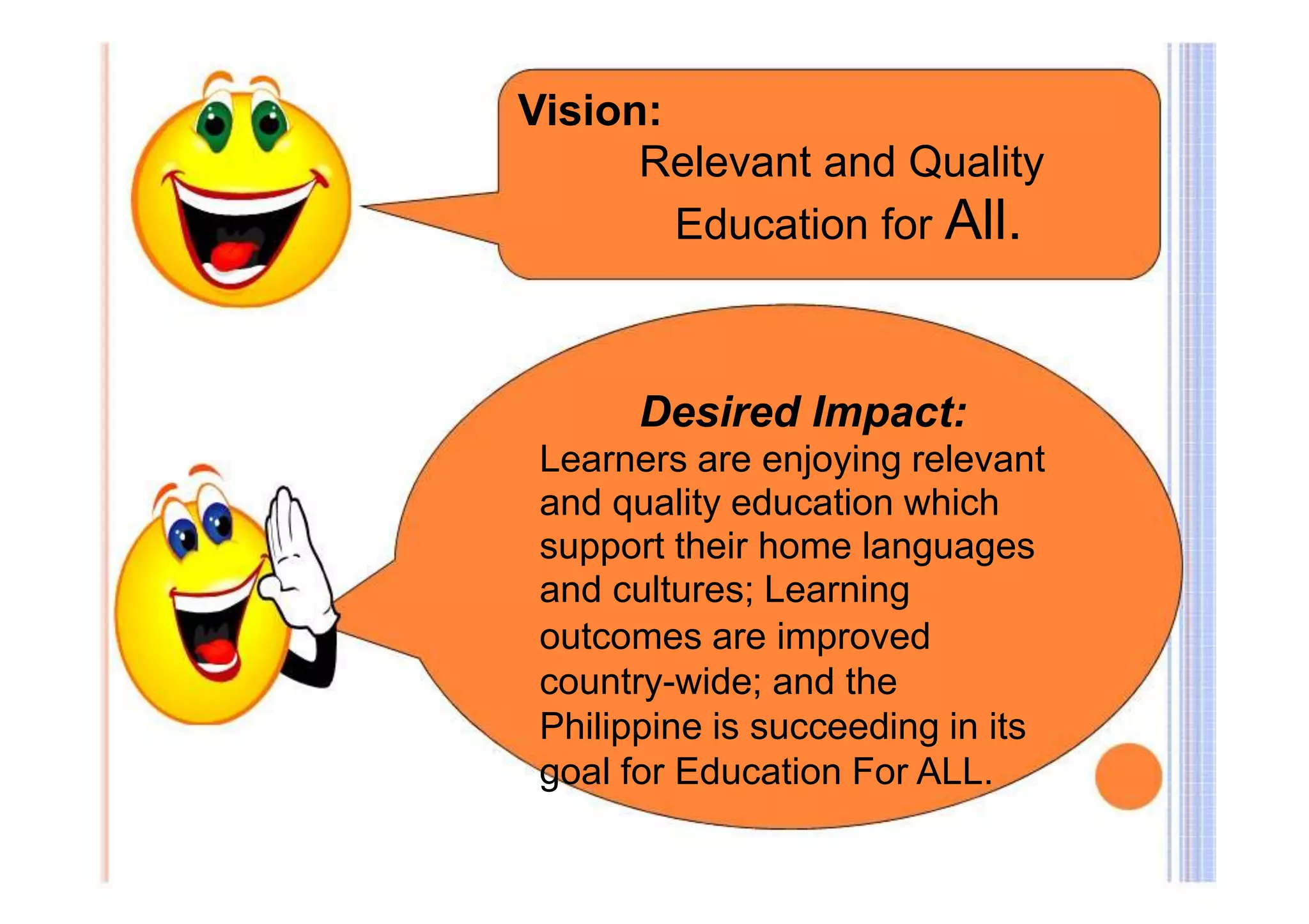 Vision: 
Relevant and Quality 
Education for All. 
Desired Impact: 
Learners are enjoying relevant 
and quality education which 
support their home languages 
and cultures; Learning 
outcomes are improved 
country-wide; and the 
Philippine is succeeding in its 
goal for Education For ALL. 
 