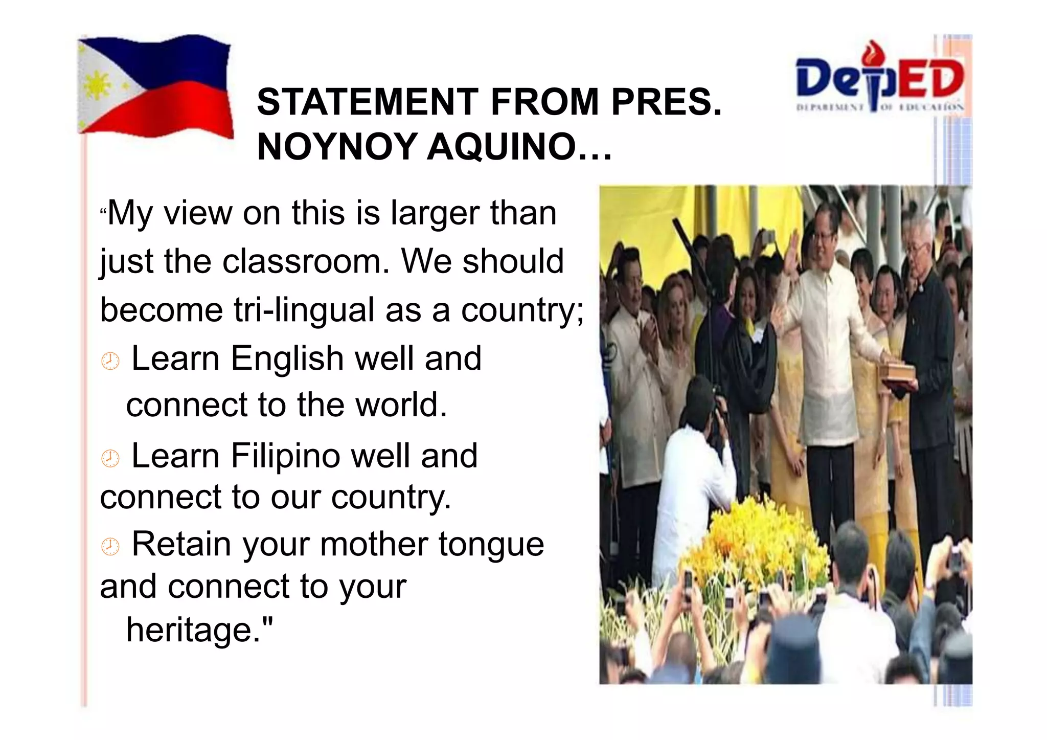 STATEMENT FROM PRES. 
NOYNOY AQUINO… 
“My view on this is larger than 
just the classroom. We should 
become tri-lingual as a country; 
 Learn English well and 
connect to the world. 
 Learn Filipino well and 
connect to our country. 
 Retain your mother tongue 
and connect to your 
heritage." 
 
