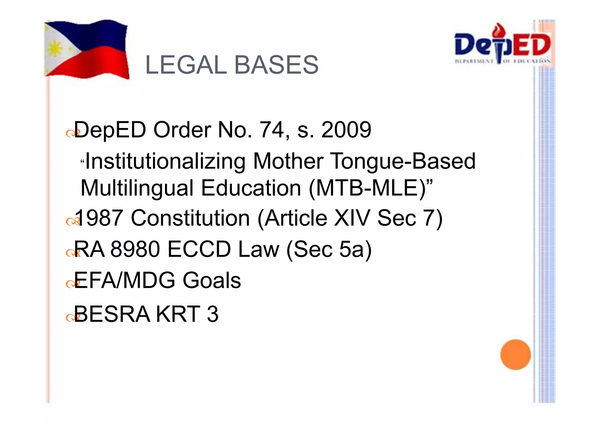 LEGAL BASES 
DepED Order No. 74, s. 2009 
“Institutionalizing Mother Tongue-Based 
Multilingual Education (MTB-MLE)” 
1987 Constitution (Article XIV Sec 7) 
RA 8980 ECCD Law (Sec 5a) 
EFA/MDG Goals 
BESRA KRT 3 
 