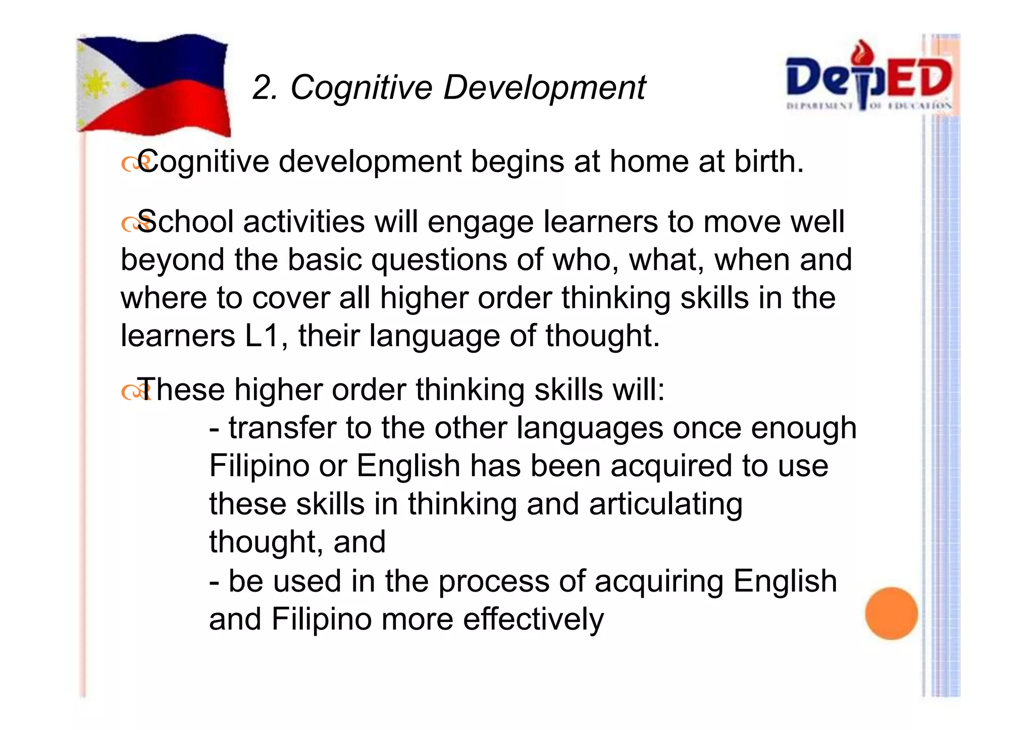 2. Cognitive Development 
Cognitive development begins at home at birth. 
School activities will engage learners to move well 
beyond the basic questions of who, what, when and 
where to cover all higher order thinking skills in the 
learners L1, their language of thought. 
These higher order thinking skills will: 
- transfer to the other languages once enough 
Filipino or English has been acquired to use 
these skills in thinking and articulating 
thought, and 
- be used in the process of acquiring English 
and Filipino more effectively 
 