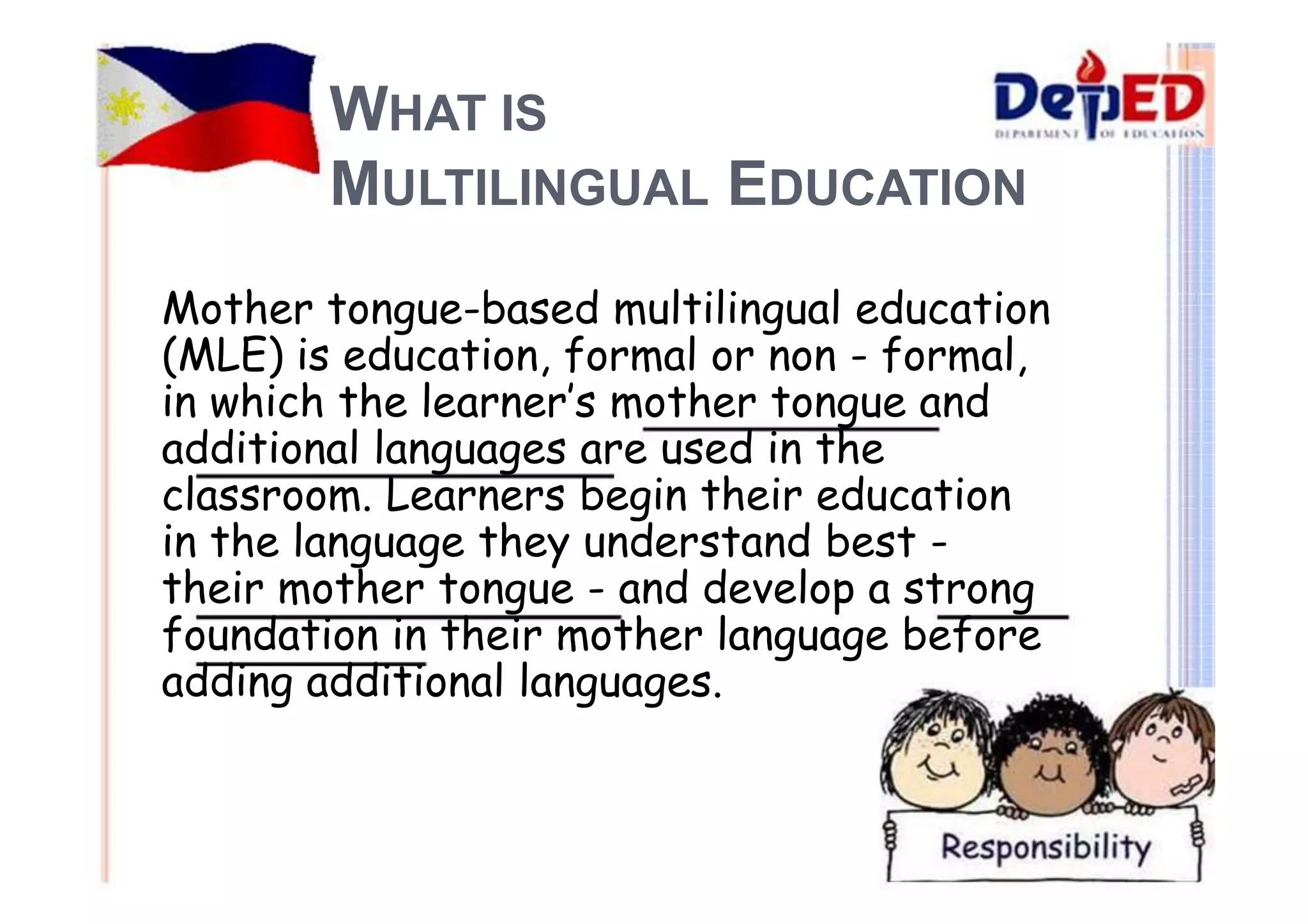 WHAT IS 
MULTILINGUAL EDUCATION 
Mother tongue-based multilingual education 
(MLE) is education, formal or non - formal, 
in which the learner’s mother tongue and 
additional languages are used in the 
classroom. Learners begin their education 
in the language they understand best - 
their mother tongue - and develop a strong 
foundation in their mother language before 
adding additional languages. 
 
