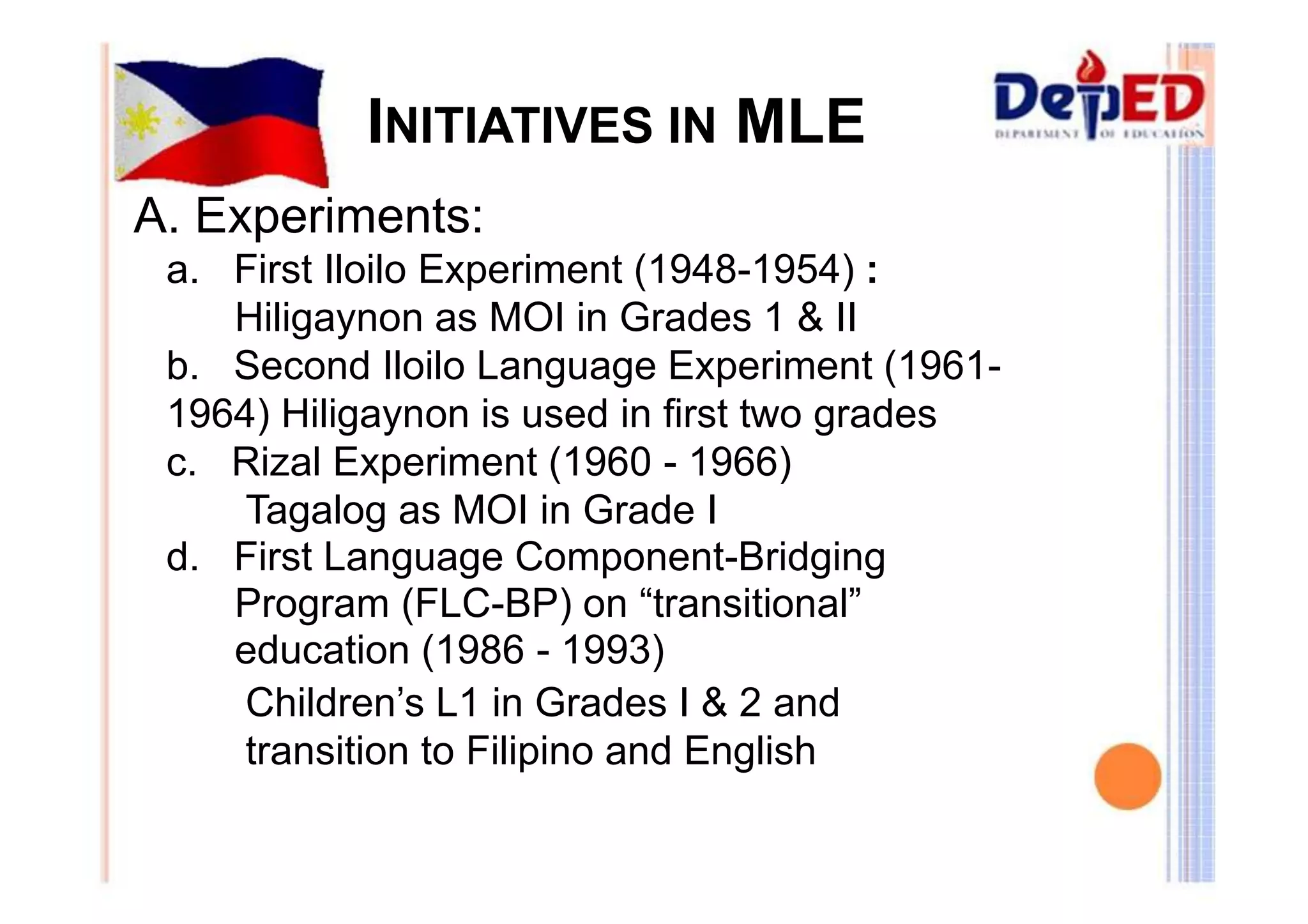 INITIATIVES IN MLE 
A. Experiments: 
a. First Iloilo Experiment (1948-1954) : 
Hiligaynon as MOI in Grades 1 & II 
b. Second Iloilo Language Experiment (1961- 
1964) Hiligaynon is used in first two grades 
c. Rizal Experiment (1960 - 1966) 
Tagalog as MOI in Grade I 
d. First Language Component-Bridging 
Program (FLC-BP) on “transitional” 
education (1986 - 1993) 
Children’s L1 in Grades I & 2 and 
transition to Filipino and English 
 
