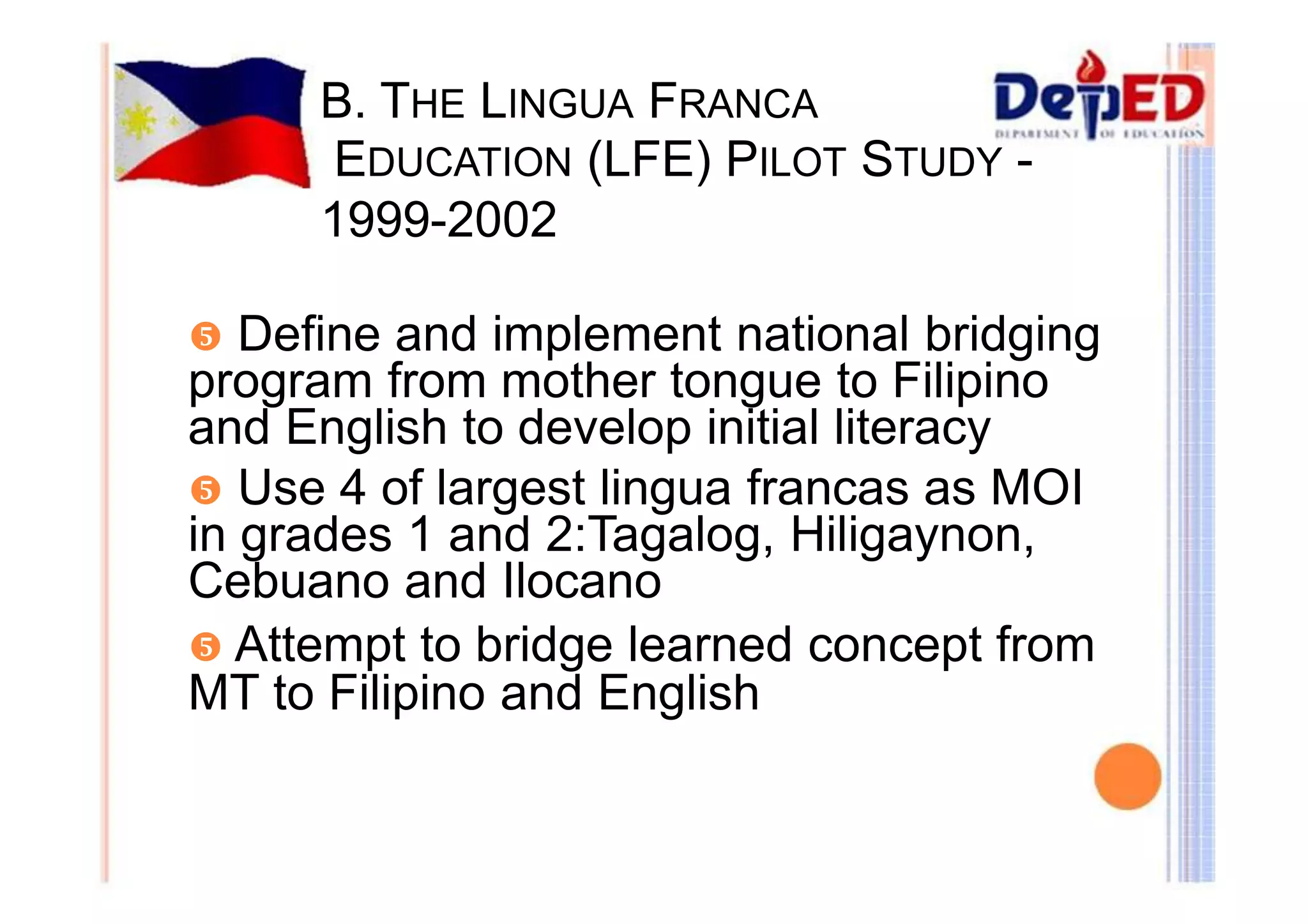 B. THE LINGUA FRANCA 
EDUCATION (LFE) PILOT STUDY - 
1999-2002 
y Define and implement national bridging 
program from mother tongue to Filipino 
and English to develop initial literacy 
y Use 4 of largest lingua francas as MOI 
in grades 1 and 2:Tagalog, Hiligaynon, 
Cebuano and Ilocano 
y Attempt to bridge learned concept from 
MT to Filipino and English 
 