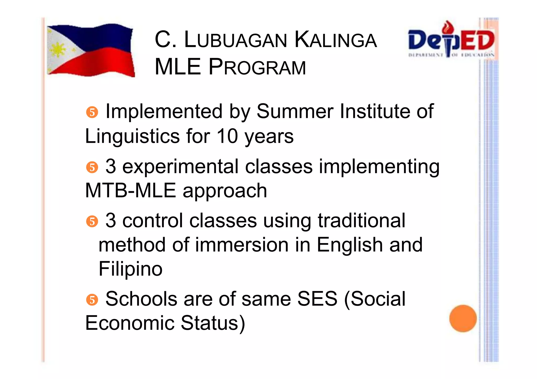 C. LUBUAGAN KALINGA 
MLE PROGRAM 
y Implemented by Summer Institute of 
Linguistics for 10 years 
y 3 experimental classes implementing 
MTB-MLE approach 
y 3 control classes using traditional 
method of immersion in English and 
Filipino 
y Schools are of same SES (Social 
Economic Status) 
 