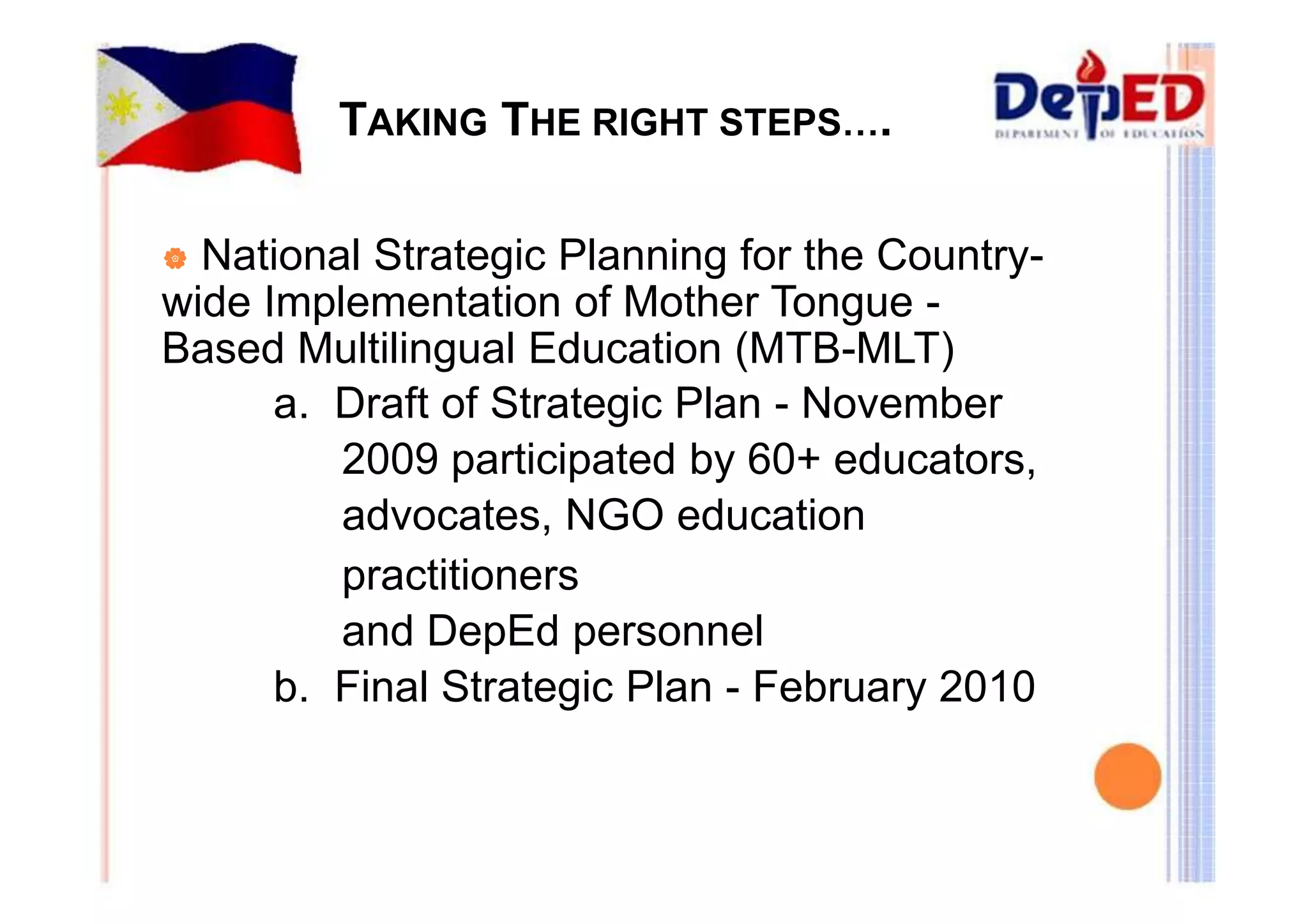 TAKING THE RIGHT STEPS…. 
| National Strategic Planning for the Country-wide 
Implementation of Mother Tongue - 
Based Multilingual Education (MTB-MLT) 
a. Draft of Strategic Plan - November 
2009 participated by 60+ educators, 
advocates, NGO education 
practitioners 
and DepEd personnel 
b. Final Strategic Plan - February 2010 
 