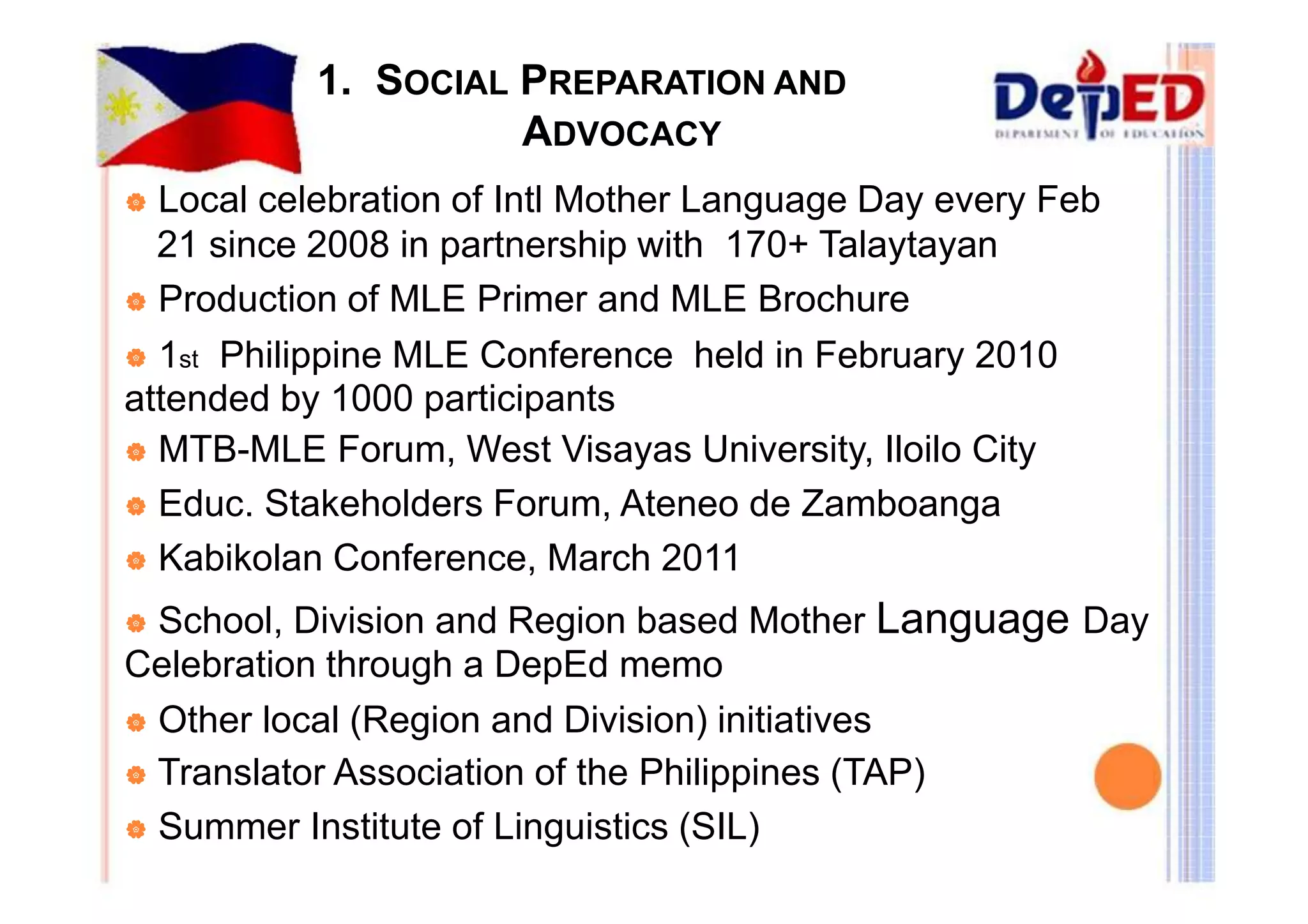 1. SOCIAL PREPARATION AND 
ADVOCACY 
| Local celebration of Intl Mother Language Day every Feb 
21 since 2008 in partnership with 170+ Talaytayan 
| Production of MLE Primer and MLE Brochure 
| 1st Philippine MLE Conference held in February 2010 
attended by 1000 participants 
| MTB-MLE Forum, West Visayas University, Iloilo City 
| Educ. Stakeholders Forum, Ateneo de Zamboanga 
| Kabikolan Conference, March 2011 
| School, Division and Region based Mother Language Day 
Celebration through a DepEd memo 
| Other local (Region and Division) initiatives 
| Translator Association of the Philippines (TAP) 
| Summer Institute of Linguistics (SIL) 
 