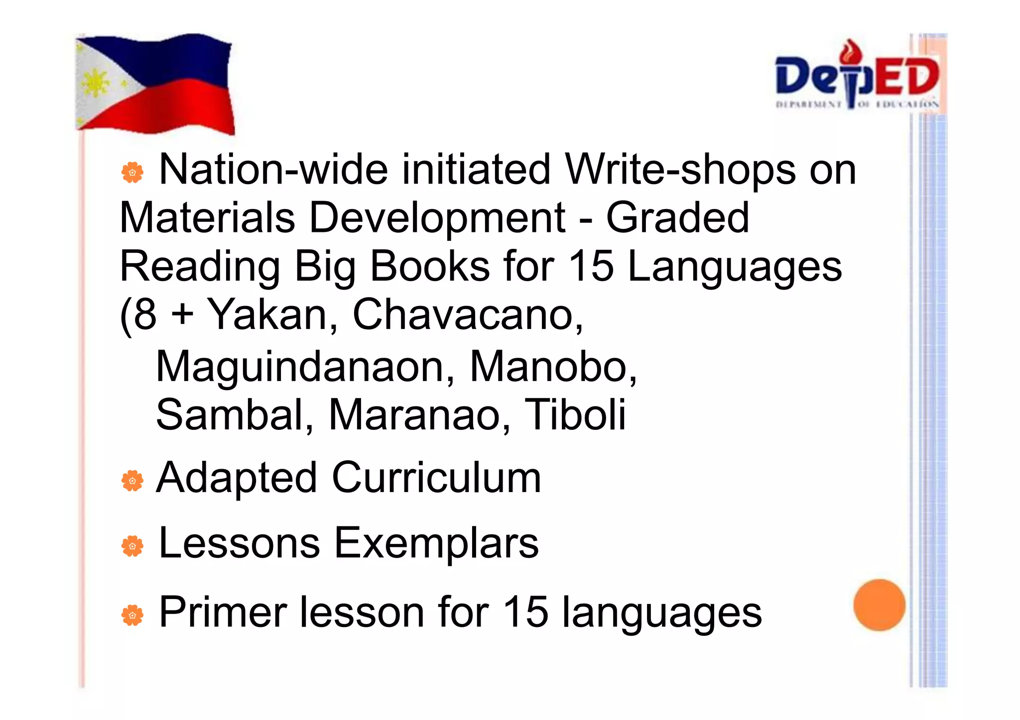 | Nation-wide initiated Write-shops on 
Materials Development - Graded 
Reading Big Books for 15 Languages 
(8 + Yakan, Chavacano, 
Maguindanaon, Manobo, 
Sambal, Maranao, Tiboli 
| Adapted Curriculum 
| Lessons Exemplars 
| Primer lesson for 15 languages 
 