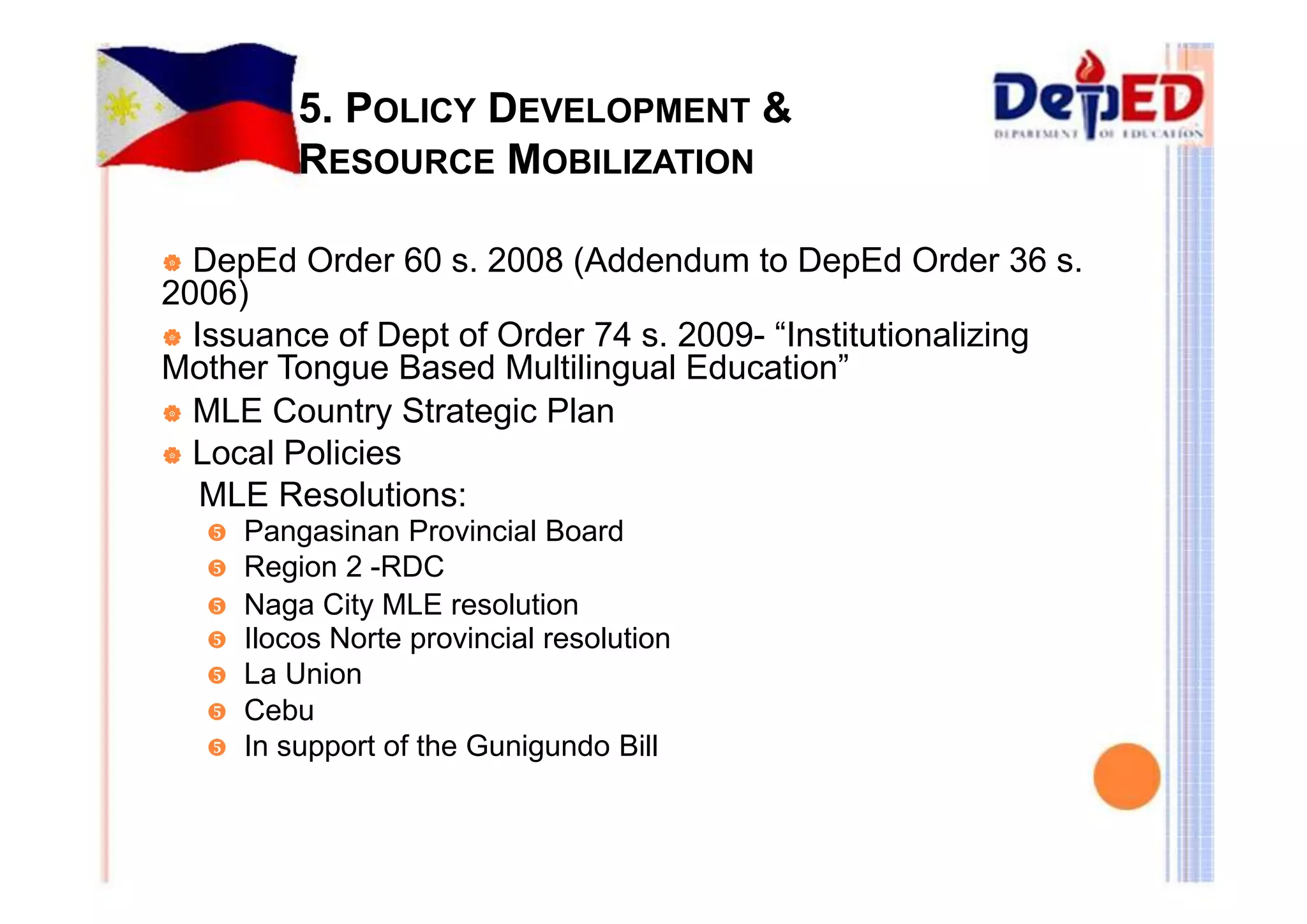 5. POLICY DEVELOPMENT & 
RESOURCE MOBILIZATION 
| DepEd Order 60 s. 2008 (Addendum to DepEd Order 36 s. 
2006) 
| Issuance of Dept of Order 74 s. 2009- “Institutionalizing 
Mother Tongue Based Multilingual Education” 
| MLE Country Strategic Plan 
| Local Policies 
MLE Resolutions: 
y Pangasinan Provincial Board 
y Region 2 -RDC 
y Naga City MLE resolution 
y Ilocos Norte provincial resolution 
y La Union 
y Cebu 
y In support of the Gunigundo Bill 
 