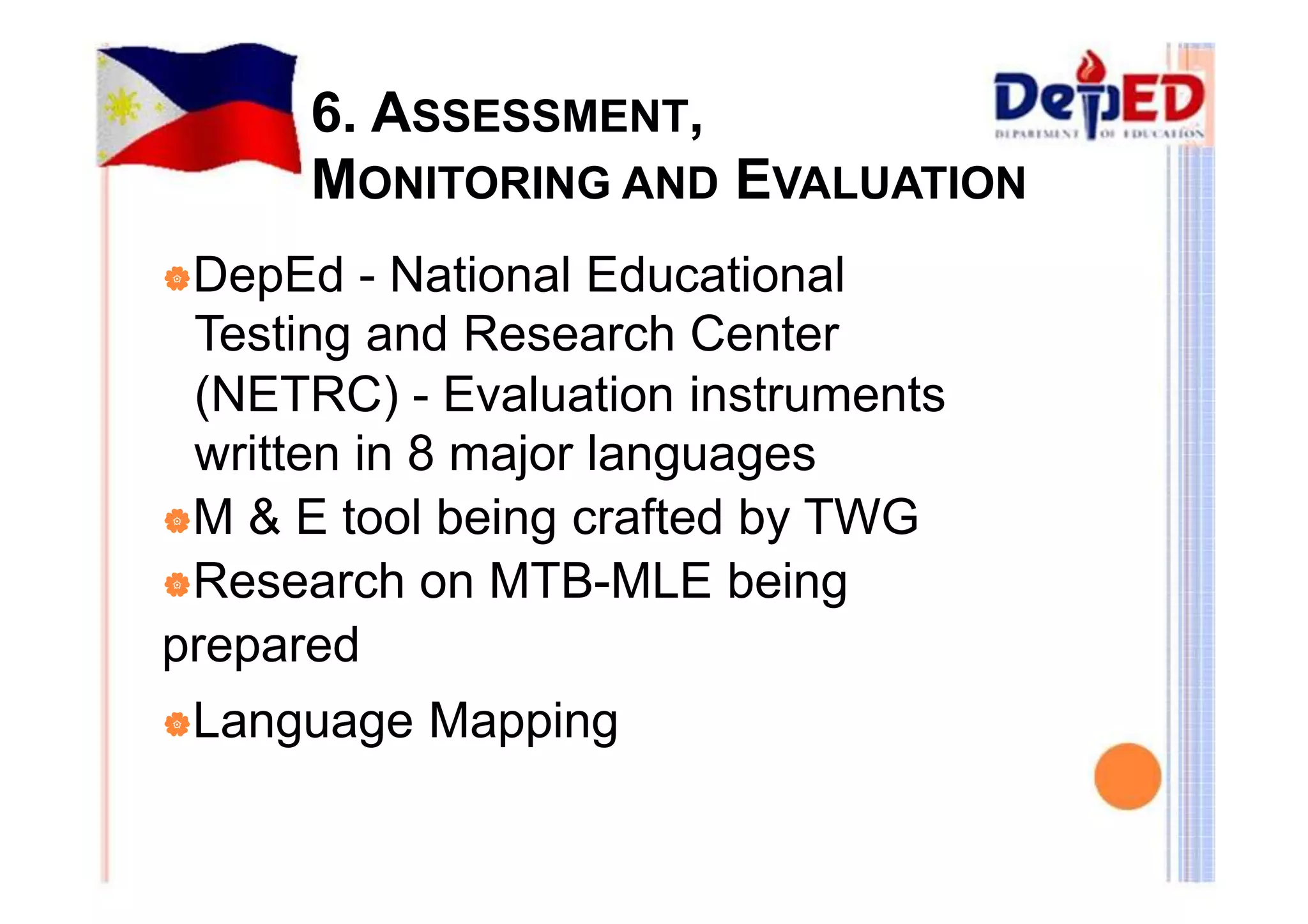 6. ASSESSMENT, 
MONITORING AND EVALUATION 
|DepEd - National Educational 
Testing and Research Center 
(NETRC) - Evaluation instruments 
written in 8 major languages 
|M & E tool being crafted by TWG 
|Research on MTB-MLE being 
prepared 
|Language Mapping 
 