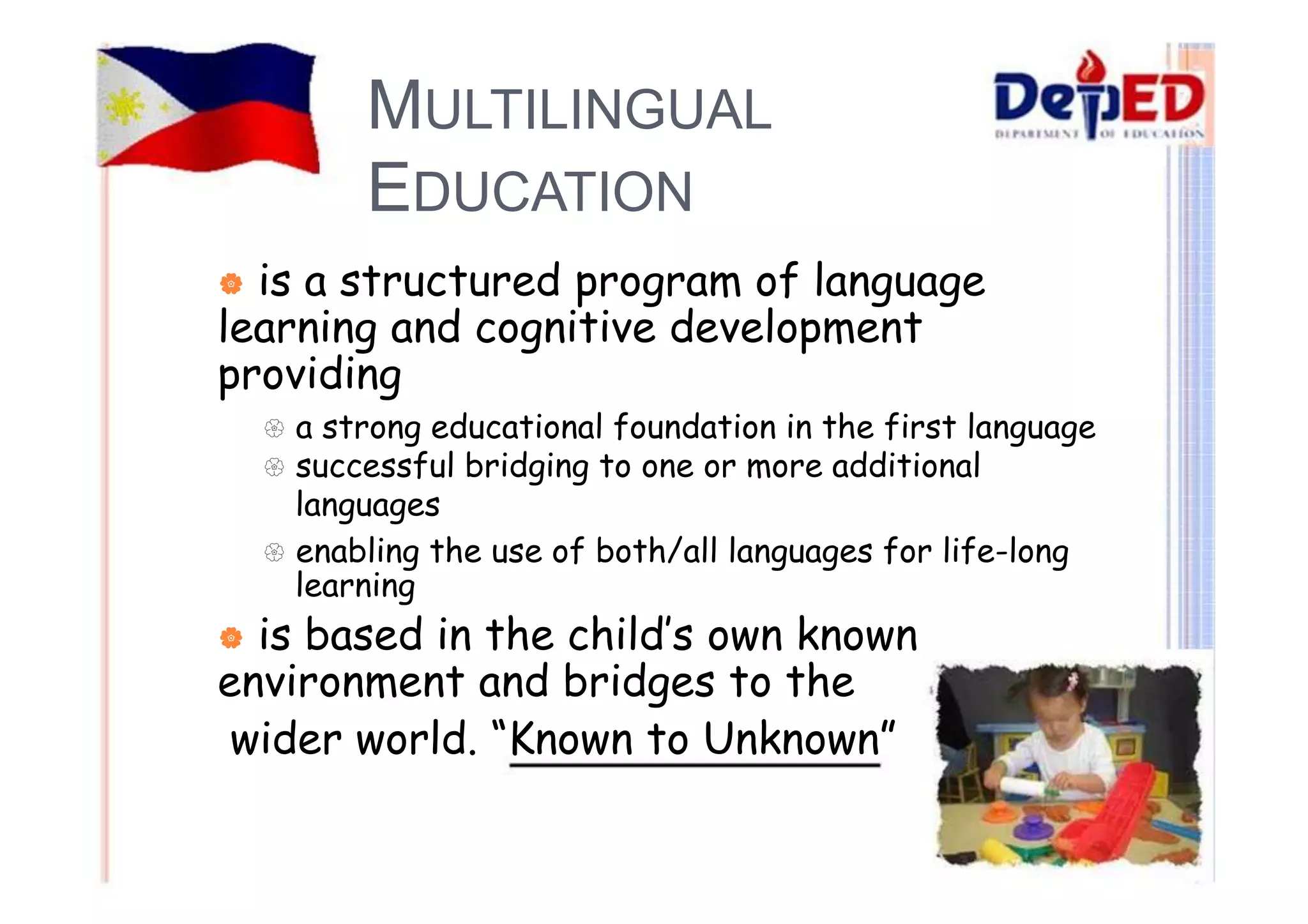 MULTILINGUAL 
EDUCATION 
| is a structured program of language 
learning and cognitive development 
providing 
{ a strong educational foundation in the first language 
{ successful bridging to one or more additional 
languages 
{ enabling the use of both/all languages for life-long 
learning 
| is based in the child’s own known 
environment and bridges to the 
wider world. “Known to Unknown” 
 