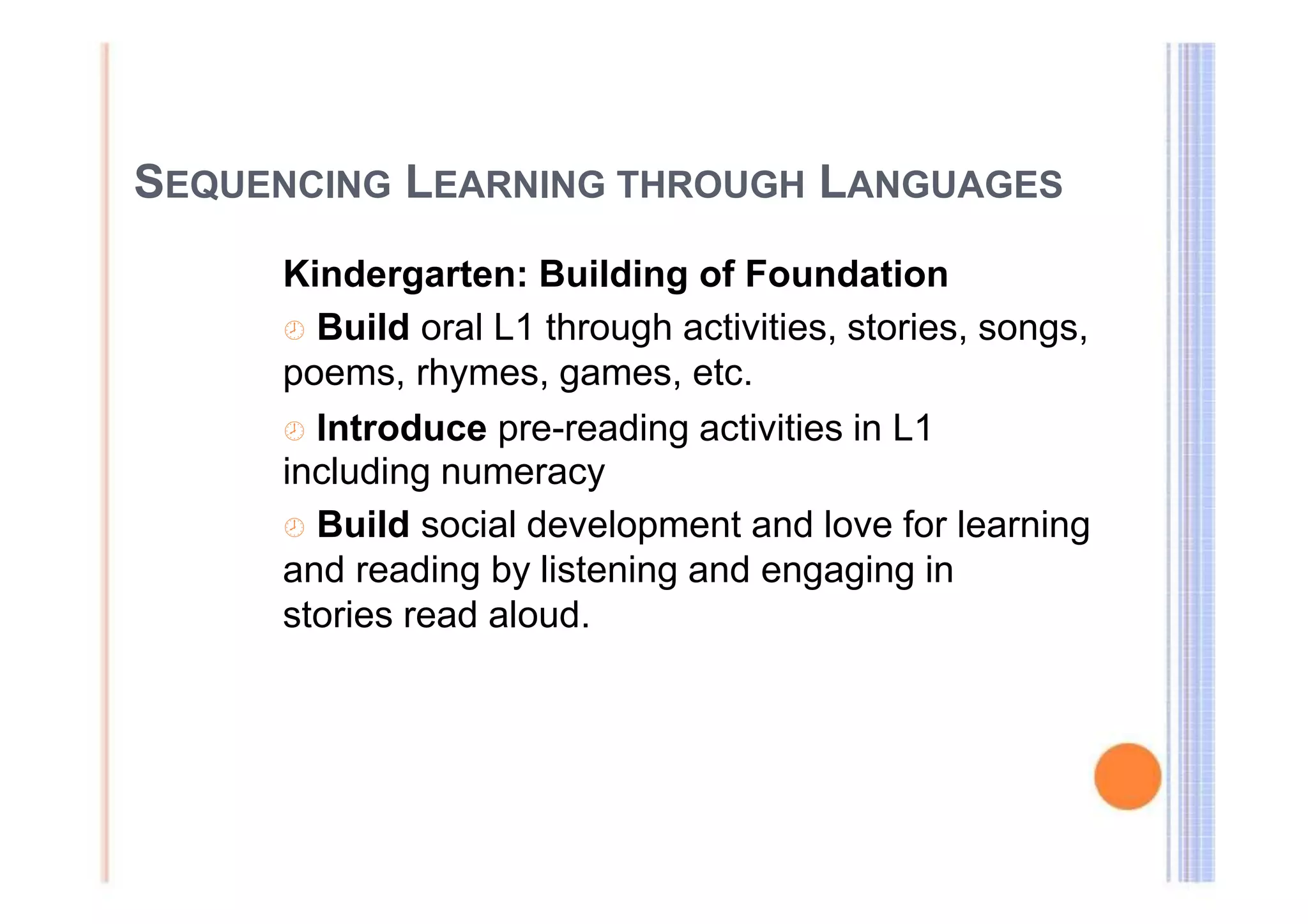 SEQUENCING LEARNING THROUGH LANGUAGES 
Kindergarten: Building of Foundation 
 Build oral L1 through activities, stories, songs, 
poems, rhymes, games, etc. 
 Introduce pre-reading activities in L1 
including numeracy 
 Build social development and love for learning 
and reading by listening and engaging in 
stories read aloud. 
 