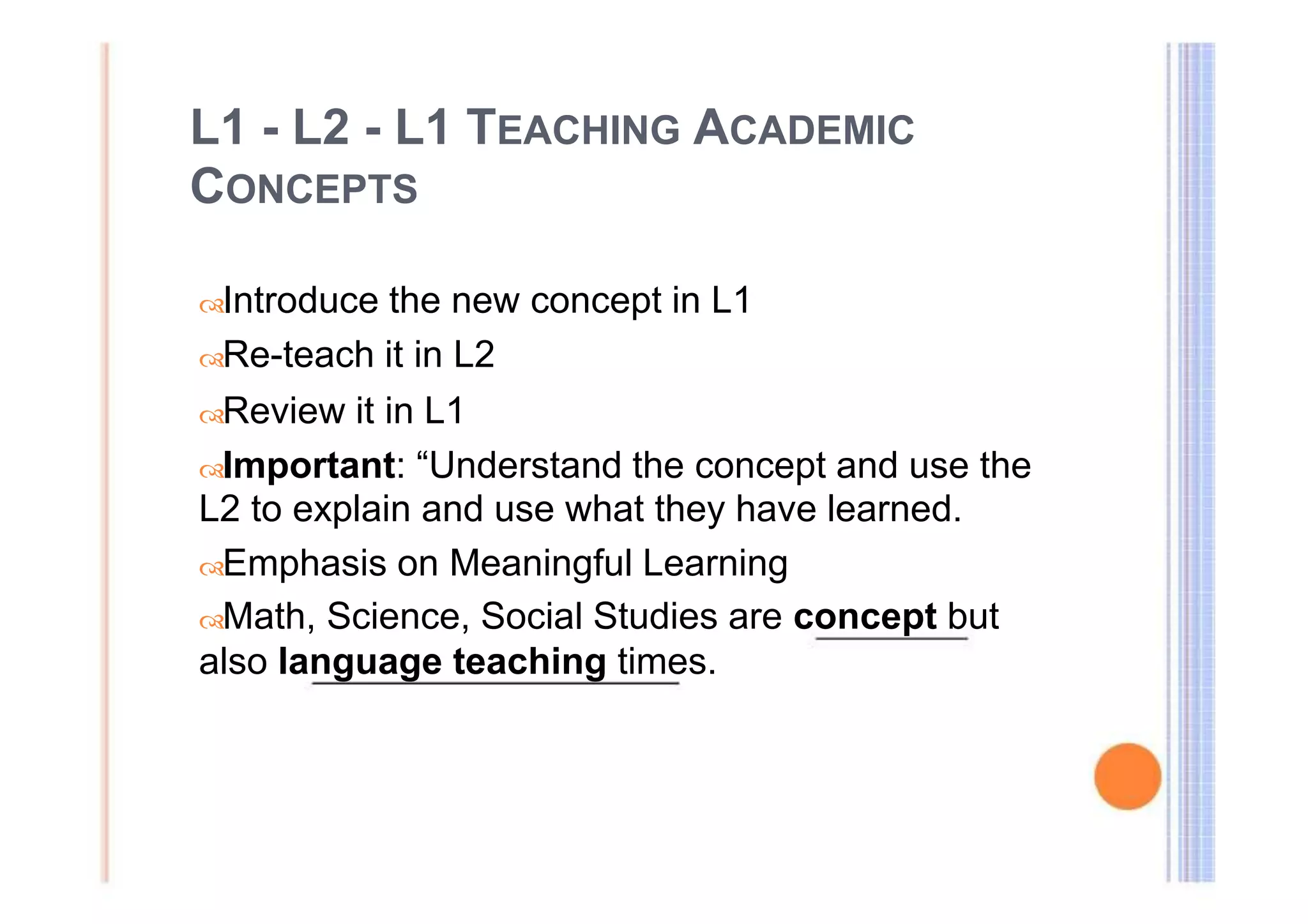 L1 - L2 - L1 TEACHING ACADEMIC 
CONCEPTS 
Introduce the new concept in L1 
Re-teach it in L2 
Review it in L1 
Important: “Understand the concept and use the 
L2 to explain and use what they have learned. 
Emphasis on Meaningful Learning 
Math, Science, Social Studies are concept but 
also language teaching times. 
 