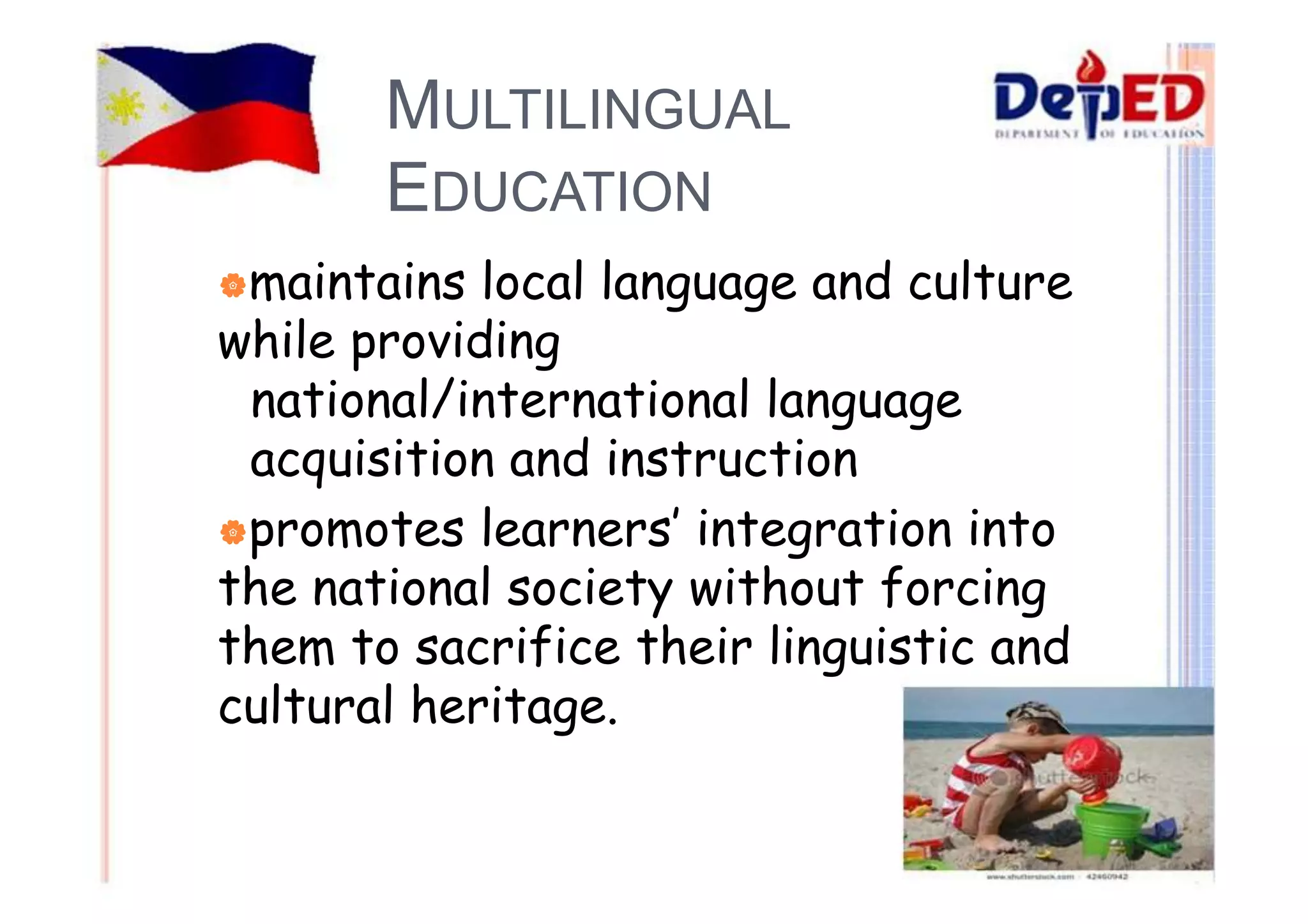 MULTILINGUAL 
EDUCATION 
|maintains local language and culture 
while providing 
national/international language 
acquisition and instruction 
|promotes learners’ integration into 
the national society without forcing 
them to sacrifice their linguistic and 
cultural heritage. 
 
