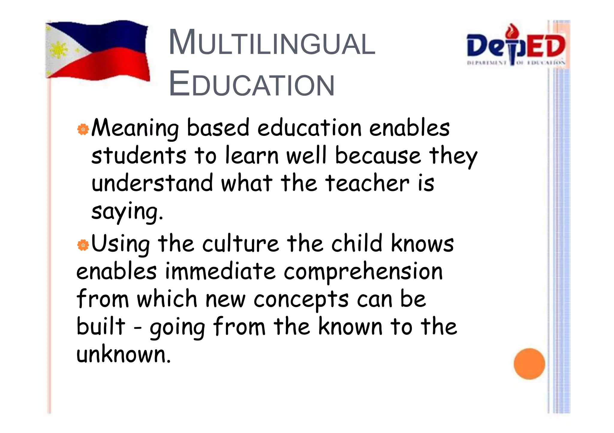 MULTILINGUAL 
EDUCATION 
|Meaning based education enables 
students to learn well because they 
understand what the teacher is 
saying. 
|Using the culture the child knows 
enables immediate comprehension 
from which new concepts can be 
built - going from the known to the 
unknown. 
 