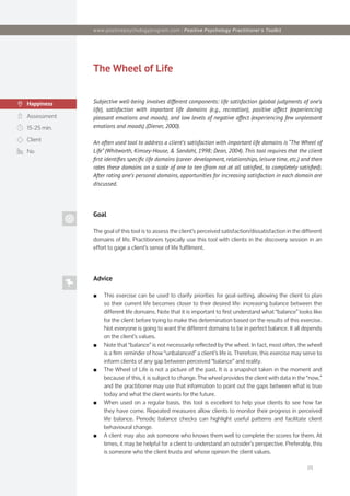 [2]
The Wheel of Life
Subjective well-being involves different components: life satisfaction (global judgments of one’s
life), satisfaction with important life domains (e.g., recreation), positive affect (experiencing
pleasant emotions and moods), and low levels of negative affect (experiencing few unpleasant
emotions and moods) (Diener, 2000).
An often used tool to address a client’s satisfaction with important life domains is “The Wheel of
Life” (Whitworth, Kimsey-House, & Sandahl, 1998; Dean, 2004). This tool requires that the client
first identifies specific life domains (career development, relationships, leisure time, etc.) and then
rates these domains on a scale of one to ten (from not at all satisfied, to completely satisfied).
After rating one’s personal domains, opportunities for increasing satisfaction in each domain are
discussed.
Assessment
Happiness
Goal
The goal of this tool is to assess the client’s perceived satisfaction/dissatisfaction in the different
domains of life. Practitioners typically use this tool with clients in the discovery session in an
effort to gage a client’s sense of life fulfilment.
Advice
■
■ This exercise can be used to clarify priorities for goal-setting, allowing the client to plan
so their current life becomes closer to their desired life: increasing balance between the
different life domains. Note that it is important to first understand what “balance” looks like
for the client before trying to make this determination based on the results of this exercise.
Not everyone is going to want the different domains to be in perfect balance. It all depends
on the client’s values.
■
■ Note that “balance” is not necessarily reflected by the wheel. In fact, most often, the wheel
is a firm reminder of how “unbalanced” a client’s life is. Therefore, this exercise may serve to
inform clients of any gap between perceived “balance” and reality.
■
■ The Wheel of Life is not a picture of the past. It is a snapshot taken in the moment and
because of this, it is subject to change. The wheel provides the client with data in the “now,”
and the practitioner may use that information to point out the gaps between what is true
today and what the client wants for the future.
■
■ When used on a regular basis, this tool is excellent to help your clients to see how far
they have come. Repeated measures allow clients to monitor their progress in perceived
life balance. Periodic balance checks can highlight useful patterns and facilitate client
behavioural change.
■
■ A client may also ask someone who knows them well to complete the scores for them. At
times, it may be helpful for a client to understand an outsider’s perspective. Preferably, this
is someone who the client trusts and whose opinion the client values.
15-25 min.
Client
No
www.positivepsychologyprogram.com | Positive Psychology Practitioner‘s Toolkit
 