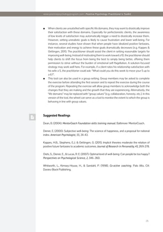 [3]
www.positivepsychologyprogram.com | Positive Psychology Practitioner‘s Toolkit
Suggested Readings
Dean, B. (2004). MentorCoach Foundation skills training manual. Baltimore: MentorCoach.
Diener, E. (2000). Subjective well-being: The science of happiness, and a proposal for national
index. American Psychologist, 55, 34-43.
Kappes, H.B., Stephens, E.J. & Oettingen, G. (2011). Implicit theories moderate the relation of
positive future fantasies to academic outcomes. Journal of Research in Personality, 45, 269-278.
Oishi, S., Diener, E., & Lucas, R. E. (2007). Optimal level of well-being: Can people be too happy?
Perspectives on Psychological Science, 2, 346–360.
Whitworth, L., Kimsey-House, H., & Sandahl, P. (1998). Co-active coaching. Palo Alto, CA:
Davies-Black Publishing.
■
■ When clients are unsatisfied with specific life domains, they may want to drastically improve
their satisfaction with these domains. Especially for perfectionistic clients, the awareness
of low levels of satisfaction may automatically trigger a need to drastically increase them.
However, setting unrealistic goals is likely to cause frustration and lower well-being. For
instance, several studies have shown that when people have idealized positive fantasies,
their motivation and energy to achieve these goals dramatically decreases (e.g. Kappes &
Oettingen, 2011). The practitioner should assist the client in setting reasonable targets for
improving well-being. Instead of motivating them to work toward a 10, the practitioner should
help clients to shift the focus from being the best to simply being better, offering them
permission to strive without the burden of emotional self-flagellation. A solution-focused
strategy may work well here. For example, if a client rates his relationship satisfaction with
his wife a 5, the practitioner could ask: “What could you do this week to move your 5 up to
a 6?”.
■
■ This tool can also be used in a group-setting. Group members may be asked to complete
the exercise before attending the first session and to repeat the exercise during the course
of the program. Repeating the exercise will allow group members to acknowledge both the
changes that they are making and the growth that they are experiencing. Alternatively, the
“life domains” may be replaced with “group values” (e.g. collaboration, honesty, etc.). In this
version of the tool, the wheel can serve as a tool to monitor the extent to which the group is
behaving in line with group values.
 