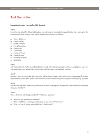 [4]
Tool Description
Instructions (version 1: pre-defined life domains)
Step 1
Inform the client that The Wheel of Life allows you both to get a snapshot of how satisfied the client is in his/her life.
In this version of the exercise there are ten pre-defined domains on the wheel:
■
■ Money & Finance
■
■ Career & Work
■
■ Health & Fitness
■
■ Fun & Recreation
■
■ Environment
■
■ Community
■
■ Family & Friends
■
■ Partner & Love
■
■ Growth & Learning
■
■ Spirituality
Step 2
Ask the client to rate his/her level of satisfaction in each of the domains using the wheel on p.5 (Fig. 1). A score of 1
indicates that you are not satisfied at all and a score of 10 means you are highly satisfied.
Step 3
After the client has rated each of the domains, ask him/her to connect the lines to form an inner wheel. This gives
the client an overview of the level of satisfaction in their life. For an example of a completed wheel, see Fig. 3 on p.10.
Step 4
Discuss with the client in what ways he/she would want to change the shape of the inner wheel. Which domains
draw your attention?
Step 5
Once a domain is selected, proceed with the following questions:
■
■ Why does this domain need attention?
■
■ What would it take to raise your satisfaction by one score in this domain?
■
■ What can you do to raise your satisfaction in this domain?
www.positivepsychologyprogram.com | Positive Psychology Practitioners Toolkit
 