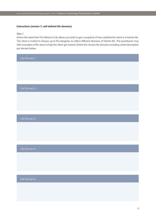 [6]
Instructions (version 2: self-defined life domains)
Step 1
Inform the client that The Wheel of Life allows you both to get a snapshot of how satisfied the client is in his/her life.
The client is invited to choose up to 10 categories to reflect different domains of his/her life. The practitioner may
offer examples of life areas to help the client get started. Define the chosen life domains including a brief description
per domain below.
Life Domain 1:
Life Domain 2:
Life Domain 3:
Life Domain 4:
Life Domain 5:
www.positivepsychologyprogram.com | Positive Psychology Practitioners Toolkit
 