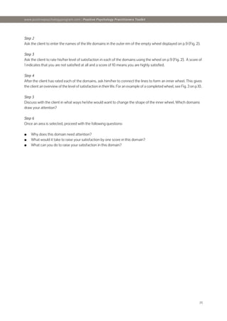 [8]
www.positivepsychologyprogram.com | Positive Psychology Practitioners Toolkit
Step 2
Ask the client to enter the names of the life domains in the outer rim of the empty wheel displayed on p.9 (Fig. 2).
Step 3
Ask the client to rate his/her level of satisfaction in each of the domains using the wheel on p.9 (Fig. 2). A score of
1 indicates that you are not satisfied at all and a score of 10 means you are highly satisfied.
Step 4
After the client has rated each of the domains, ask him/her to connect the lines to form an inner wheel. This gives
the client an overview of the level of satisfaction in their life. For an example of a completed wheel, see Fig. 3 on p.10.
Step 5
Discuss with the client in what ways he/she would want to change the shape of the inner wheel. Which domains
draw your attention?
Step 6
Once an area is selected, proceed with the following questions:
■
■ Why does this domain need attention?
■
■ What would it take to raise your satisfaction by one score in this domain?
■
■ What can you do to raise your satisfaction in this domain?
 