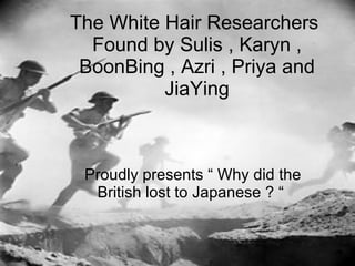 The White Hair Researchers  Found by Sulis , Karyn , BoonBing , Azri , Priya and JiaYing Proudly presents “ Why did the British lost to Japanese ? “  