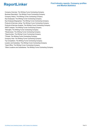 Find Industry reports, Company profiles
ReportLinker                                                                      and Market Statistics


Company Overview: The Whiting-Turner Contracting Company
Business Description: The Whiting-Turner Contracting Company
Company History: The Whiting-Turner Contracting Company
Key Employees: The Whiting-Turner Contracting Company
Key Employee Biographies: The Whiting-Turner Contracting Company
Products & Services Listing: The Whiting-Turner Contracting Company
Products & Services Analysis: The Whiting-Turner Contracting Company
SWOT analysis: The Whiting-Turner Contracting Company
*Strengths: The Whiting-Turner Contracting Company
*Weaknesses: The Whiting-Turner Contracting Company
*Opportunities: The Whiting-Turner Contracting Company
*Threats: The Whiting-Turner Contracting Company
Company View: The Whiting-Turner Contracting Company
Top Competitors: The Whiting-Turner Contracting Company
Location and Subsidiary: The Whiting-Turner Contracting Company
*Head Office: The Whiting-Turner Contracting Company
*Other Locations and Subsidiaries: The Whiting-Turner Contracting Company




The Whiting-Turner Contracting Company - SWOT Analysis (From Slideshare)                                     Page 2/4
 