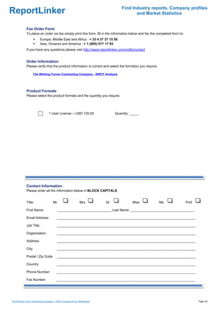 Find Industry reports, Company profiles
ReportLinker                                                                               and Market Statistics


             Fax Order Form
             To place an order via fax simply print this form, fill in the information below and fax the completed form to:
                          Europe, Middle East and Africa : + 33 4 37 37 15 56
                          Asia, Oceania and America : + 1 (805) 617 17 93
             If you have any questions please visit http://www.reportlinker.com/notify/contact


             Order Information
             Please verify that the product information is correct and select the format(s) you require.

                   The Whiting-Turner Contracting Company - SWOT Analysis




             Product Formats
             Please select the product formats and the quantity you require.




                                  1 User License--USD 125.00                    Quantity: _____




             Contact Information
             Please enter all the information below in BLOCK CAPITALS


             Title:                   Mr                      Mrs          Dr              Miss            Ms                 Prof

             First Name:                   _____________________________ Last Name: __________________________________

             Email Address:              __________________________________________________________________________

             Job Title:                  __________________________________________________________________________

             Organization:               __________________________________________________________________________

             Address:                    __________________________________________________________________________

             City:                       __________________________________________________________________________

             Postal / Zip Code:            __________________________________________________________________________

             Country:                    __________________________________________________________________________

             Phone Number:               __________________________________________________________________________

             Fax Number:                 __________________________________________________________________________




The Whiting-Turner Contracting Company - SWOT Analysis (From Slideshare)                                                             Page 3/4
 