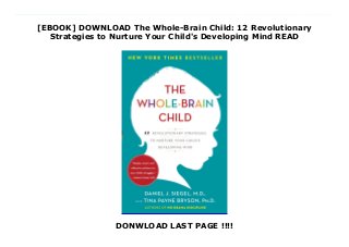 [EBOOK] DOWNLOAD The Whole-Brain Child: 12 Revolutionary
Strategies to Nurture Your Child's Developing Mind READ
DONWLOAD LAST PAGE !!!!
Download The Whole-Brain Child: 12 Revolutionary Strategies to Nurture Your Child's Developing Mind NEW YORK TIMES BESTSELLER“Simple, smart, and effective solutions to your child’s struggles.”—Harvey Karp, M.D. “Daniel Siegel and Tina Payne Bryson have created a masterly, reader-friendly guide to helping children grow their emotional intelligence. This brilliant method transforms everyday interactions into valuable brain-shaping moments. Anyone who cares for children—or who loves a child—should read The Whole-Brain Child.”—Daniel Goleman, author of Emotional Intelligence In this pioneering, practical book, Daniel J. Siegel, neuropsychiatrist and author of the bestselling Mindsight, and parenting expert Tina Payne Bryson offer a revolutionary approach to child rearing with twelve key strategies that foster healthy brain development, leading to calmer, happier children. The authors explain—and make accessible—the new science of how a child’s brain is wired and how it matures. The “upstairs brain,” which makes decisions and balances emotions, is under construction until the mid-twenties. And especially in young children, the right brain and its emotions tend to rule over the logic of the left brain. No wonder kids throw tantrums, fight, or sulk in silence. By applying these discoveries to everyday parenting, you can turn any outburst, argument, or fear into a chance to integrate your child’s brain and foster vital growth. Complete with age-appropriate strategies for dealing with day-to-day struggles and illustrations that will help you explain these concepts to your child, The Whole-Brain Child shows you how to cultivate healthy emotional and intellectual development so that your children can lead balanced, meaningful, and connected lives. “[A] useful child-rearing resource for the entire family . . . The authors include a fair amount of brain science, but they present it for both adult and child audiences.”—Kirkus Reviews “Strategies for getting a youngster to chill out [with]
compassion.”—The Washington Post “This erudite, tender, and funny book is filled with fresh ideas based on the latest neuroscience research. I urge all parents who want kind, happy, and emotionally healthy kids to read The Whole-Brain Child. This is my new baby gift.”—Mary Pipher, Ph.D., author of Reviving Ophelia and The Shelter of Each Other“Gives parents and teachers ideas to get all parts of a healthy child’s brain working together.”—Parent to Parent
 