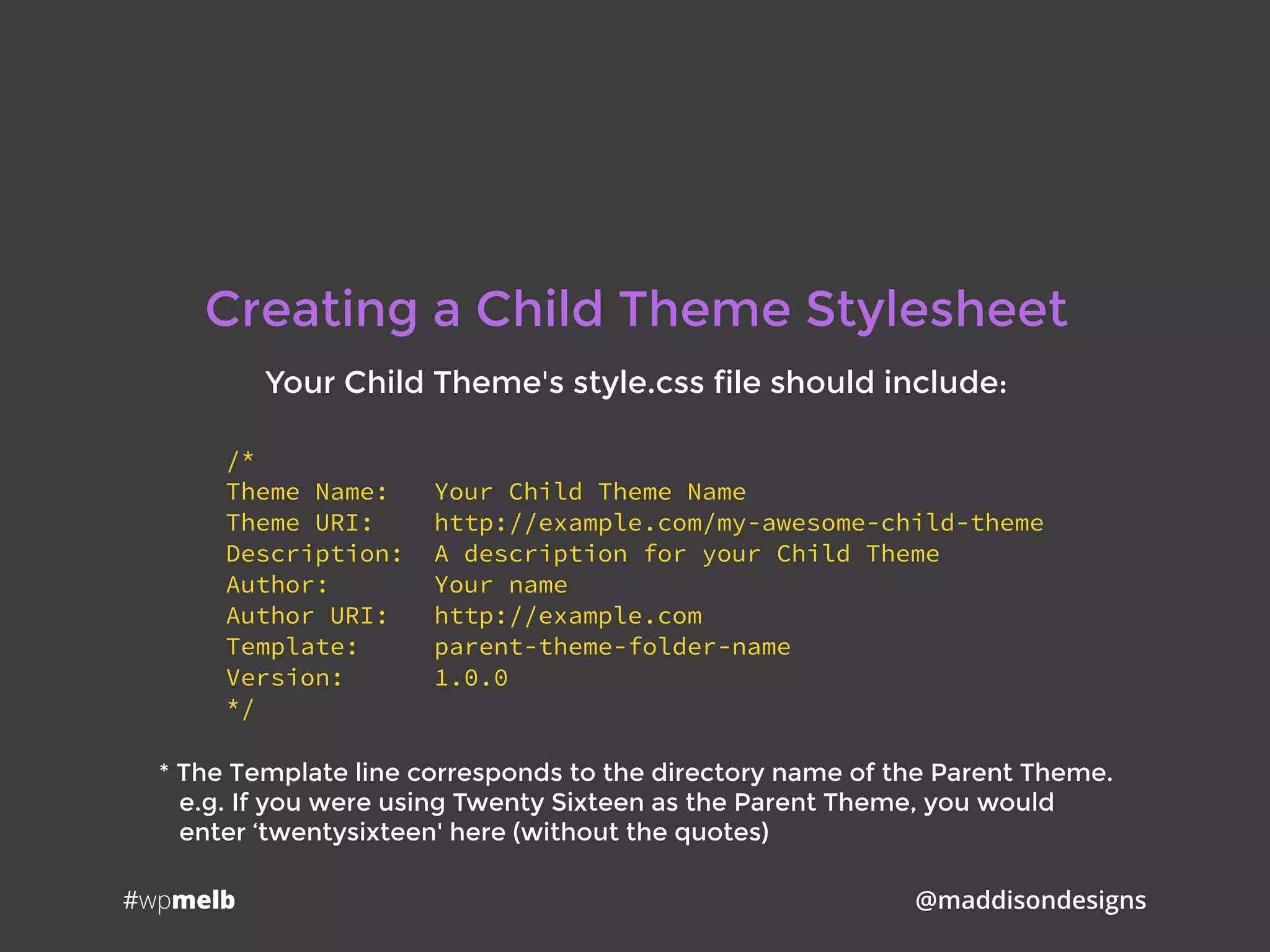 #wpmelb @maddisondesigns
Creating a Child Theme Stylesheet
Your Child Theme's style.css file should include:
/*
Theme Name: Your Child Theme Name
Theme URI: http://example.com/my-awesome-child-theme
Description: A description for your Child Theme
Author: Your name
Author URI: http://example.com
Template: parent-theme-folder-name
Version: 1.0.0
*/
* The Template line corresponds to the directory name of the Parent Theme. 
e.g. If you were using Twenty Sixteen as the Parent Theme, you would 
enter ‘twentysixteen' here (without the quotes)
 
