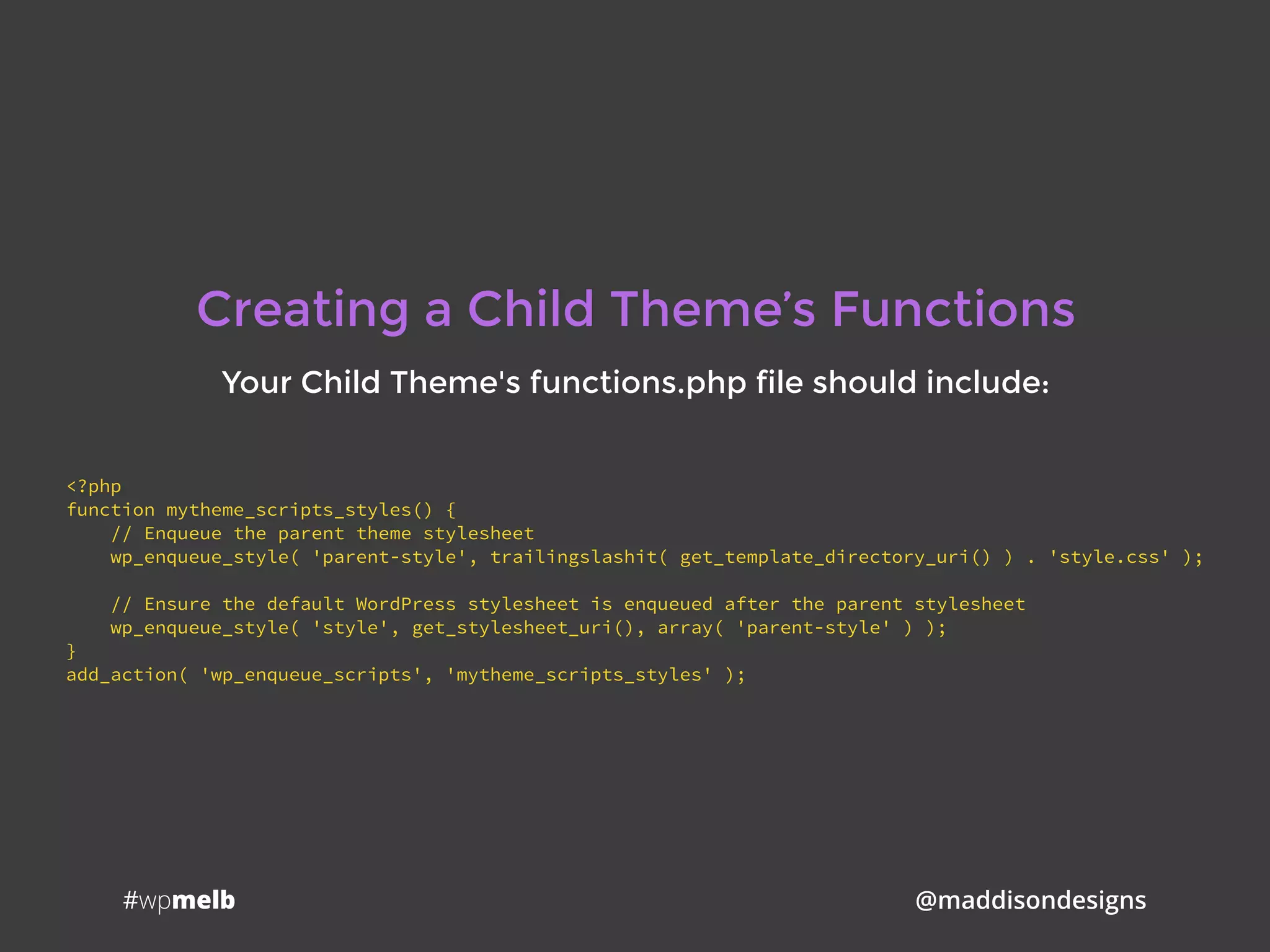 #wpmelb @maddisondesigns
Creating a Child Theme’s Functions
Your Child Theme's functions.php file should include:
<?php
function mytheme_scripts_styles() {
// Enqueue the parent theme stylesheet
wp_enqueue_style( 'parent-style', trailingslashit( get_template_directory_uri() ) . 'style.css' );
// Ensure the default WordPress stylesheet is enqueued after the parent stylesheet
wp_enqueue_style( 'style', get_stylesheet_uri(), array( 'parent-style' ) );
}
add_action( 'wp_enqueue_scripts', 'mytheme_scripts_styles' );
 
