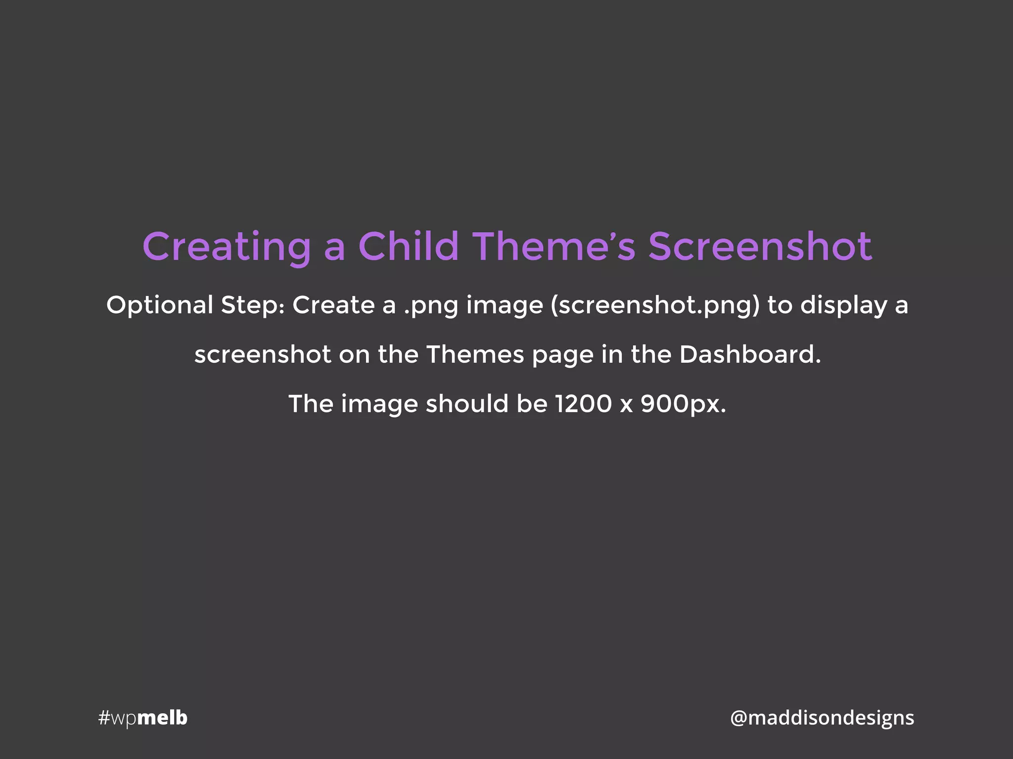 #wpmelb @maddisondesigns
Creating a Child Theme’s Screenshot
Optional Step: Create a .png image (screenshot.png) to display a
screenshot on the Themes page in the Dashboard.
The image should be 1200 x 900px.
 
