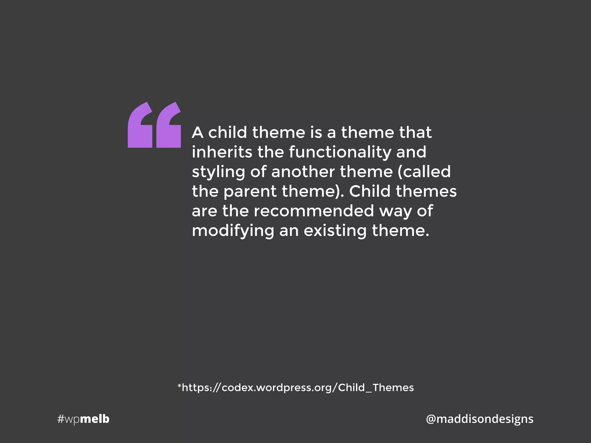 #wpmelb @maddisondesigns
A child theme is a theme that
inherits the functionality and
styling of another theme (called
the parent theme). Child themes
are the recommended way of
modifying an existing theme.
“
*https://codex.wordpress.org/Child_Themes
 
