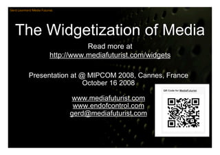 Gerd Leonhard Media Futurist




   The Widgetization of Media
                                     Read more at
                          http://www.mediafuturist.com/widgets

            Presentation at @ MIPCOM 2008, Cannes, France
                             October 16 2008

                                 www.mediafuturist.com
                                 www.endofcontrol.com
                                gerd@mediafuturist.com
 