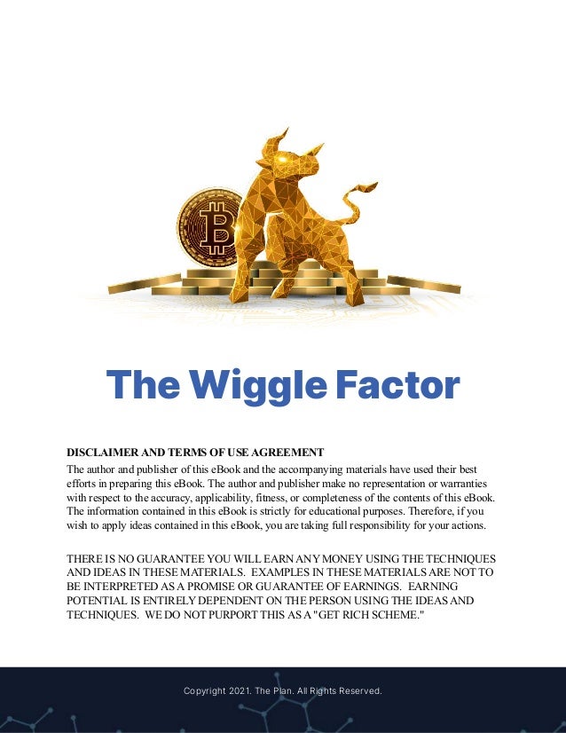 The Wiggle Factor
DISCLAIMER AND TERMS OF USE AGREEMENT
The author and publisher of this eBook and the accompanying materials have used their best
efforts in preparing this eBook. The author and publisher make no representation or warranties
with respect to the accuracy, applicability, fitness, or completeness of the contents of this eBook.
The information contained in this eBook is strictly for educational purposes. Therefore, if you
wish to apply ideas contained in this eBook, you are taking full responsibility for your actions.
THERE IS NO GUARANTEE YOU WILL EARN ANY MONEY USING THE TECHNIQUES
AND IDEAS IN THESE MATERIALS. EXAMPLES IN THESE MATERIALS ARE NOT TO
BE INTERPRETED AS A PROMISE OR GUARANTEE OF EARNINGS. EARNING
POTENTIAL IS ENTIRELY DEPENDENT ON THE PERSON USING THE IDEAS AND
TECHNIQUES. WE DO NOT PURPORT THIS AS A "GET RICH SCHEME."
Copyright 2021. The Plan. All Rights Reserved.
 