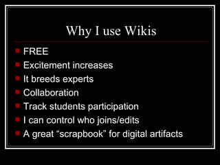 Why I use Wikis FREE Excitement increases It breeds experts Collaboration Track students participation I can control who joins/edits A great “scrapbook” for digital artifacts 
