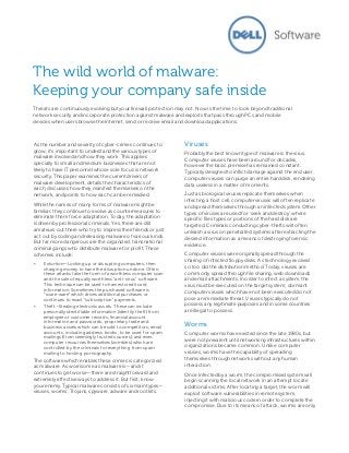 The wild world of malware:
Keeping your company safe inside
Threats are continuously evolving but your firewall protection may not. Now is the time to look beyond traditional
network security and incorporate protection against malware and exploits that pass through PCs and mobile
devices when users browse the Internet, send or receive email and download applications.

As the number and severity of cyber-crimes continues to
grow, it’s important to understand the various types of
malware involved and how they work. This applies
specially to small and medium businesses that are not
likely to have IT personnel whose sole focus is network
security. This paper examines the current drivers of
malware development, details the characteristics of
each, discusses how they manifest themselves on the
network, and points to how each can be remedied.
While the names of many forms of malware might be
familiar, they continue to evolve as countermeasures to
eliminate them force adaptation. Today, the adaptation
is driven by professional criminals. Yes, there are still
amateurs out there who try to impress their friends or just
act out by coding and releasing malware of various kinds.
But far more dangerous are the organized, transnational
criminal gangs who distribute malware for profit. These
schemes include:
•

Extortion—Locking up or disrupting computers, then
charging money to have the disruption undone. Often,
these attacks take the form of a worthless computer scan
and the sale of equally worthless “anti-virus” software.
This technique can be used to harvest credit card
information. Sometimes the purchased software is
“scare-ware” which drives additional purchases or
continues to exact “subscription” payments.

•

Theft—Stealing electronic assets. These can include:
personally identifiable information (identity theft) from
employee or customer records; financial account
information and passwords; proprietary trade and
business assets which can be sold to competitors; email
accounts, including address books, to be used for spam
mailings (from seemingly trusted sources); and even
computer resources themselves (zombies) which are
controlled by the criminals for everything from spam
mailing to hosting pornography.

The software which enables these crimes is categorized
as malware. As worrisome as malware is—and it
continues to get worse—there are straightforward and
extremely effective ways to address it. But first, know
your enemy. Typical malware consists of six main types—
viruses, worms, Trojans, spyware, adware and rootkits.

Viruses
Probably the best known type of malware is the virus.
Computer viruses have been around for decades,
however the basic premise has remained constant.
Typically designed to inflict damage against the end user,
computer viruses can purge an entire hard disk, rendering
data useless in a matter of moments.
Just as biological viruses replicate themselves when
infecting a host cell, computer viruses will often replicate
and spread themselves through an infected system. Other
types of viruses are used for ‘seek and destroy’ where
specific files types or portions of the hard disk are
targeted. Criminals conducting cyber-thefts will often
unleash a virus on penetrated systems after extracting the
desired information as a means of destroying forensic
evidence.
Computer viruses were originally spread through the
sharing of infected floppy disks. As technology evolved
so too did the distribution method. Today, viruses are
commonly spread through file sharing, web downloads
and email attachments. In order to infect a system, the
virus must be executed on the target system; dormant
computer viruses which have not been executed do not
pose an immediate threat. Viruses typically do not
possess any legitimate purposes and in some countries
are illegal to possess.

Worms
Computer worms have existed since the late 1980s, but
were not prevalent until networking infrastructures within
organizations became common. Unlike computer
viruses, worms have the capability of spreading
themselves through networks without any human
interaction.
Once infected by a worm, the compromised system will
begin scanning the local network in an attempt locate
additional victims. After locating a target, the worm will
exploit software vulnerabilities in remote system,
injecting it with malicious code in order to complete the
compromise. Due to its means of attack, worms are only

 