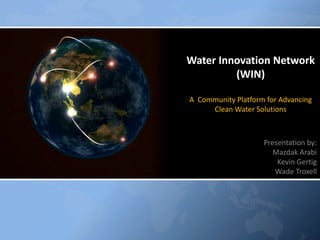 Water Innovation Network
         (WIN)

A Community Platform for Advancing
     Clean Water Solutions



                    Presentation by:
                       Mazdak Arabi
                        Kevin Gertig
                       Wade Troxell
 