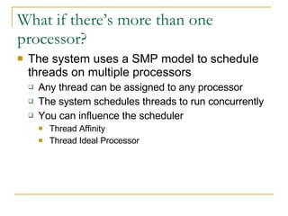 What if there’s more than one processor? The system uses a SMP model to schedule threads on multiple processors Any thread can be assigned to any processor The system schedules threads to run concurrently You can influence the scheduler Thread Affinity Thread Ideal Processor 