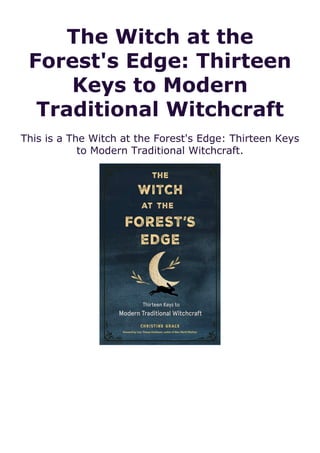 The Witch at the
Forest's Edge: Thirteen
Keys to Modern
Traditional Witchcraft
This is a The Witch at the Forest's Edge: Thirteen Keys
to Modern Traditional Witchcraft.
 