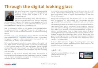 Through the digital looking glass
As all the companies try to ﬁgure out their next play in the healthcare markets,
the policy uncertainties at the beginning of the year seem to have given way to
anxieties about the overall demand environment for traditional consulting
services.
Our latest annual survey of healthcare IT demand tells there is a clear shift
towards value-based care in the markets and a focus on digital transformation
led by patient engagement and care transformation initiatives, with data and
analytics being key enablers for the transformation.
So how are the companies covered in this report addressing the market? In a
word: digital. However, the term “digital” seems to cover pretty much everything
in IT (and therefore, means nothing). At least one company, TCS, has eﬀectively
abandoned a vertical market strategy in favor of a horizontal strategy. On the
other hand, Cognizant is deepening its vertical market strategy while maintaining
its focus on digital.
Automation, AI, and cloud are disrupting the markets; the disruptors of
yesterday are ﬁnding themselves disrupted today in ways no one can anticipate
– be it market consolidation, emergence of non-traditional players, or
technology-led shifts in computing paradigms.
Our second annual report on global technology consulting
ﬁrms in the healthcare space tells us one thing: traditional
technology consulting ﬁrms struggled in 2017 in the
healthcare segment.
The WITCH companies (Wipro, Infosys, TCS, Cognizant, HCL)
saw declines in growth rates for their healthcare businesses,
with the exception of Cognizant, which is also the only company that saw the HLS
business outgrow the company as a whole. At the other end of the spectrum,
Wipro saw a decline in revenues in 2017 compared to 2016.
In this high-ﬂux environment, Infosys has seen its momentum drop oﬀ the cliﬀ
with its public boardroom battles leading to Vishal Sikka’s resignation, while
Wipro has struggled to steady the ship that was rocked hard by the woes of its
ill-timed HPS acquisition.
Among multi-national global tech ﬁrms, Accenture took a hit from healthcare
policy uncertainties in 2017 while European ﬁrms CapGemini and Atos made
aggressive M&A moves to consolidate their hold in the north American markets.
The wildcard for 2018 may well be healthcare industry consolidation (Aetna-CVS,
Cigna-Express Scripts) and the emergence of a new category of healthcare
player who could be technology buyers as well as sellers (Amazon, Apple). The
digital health startup ecosystem continues to receive billions in VC money, but
exits are not keeping pace. These are happy hunting grounds for global
consulting ﬁrms looking to acquire their way into innovative platform solutions.
However, valuations for successful digital health startups are high, and some
global ﬁrms with high cash piles are choosing to return money to shareholders
through buybacks (or are being forced into it by activist shareholders) than to
risk losing it on misplaced bets.
As the title of this note implies, the global IT consulting industry is looking to
enter a new fantastical world of digital transformation opportunities, much like
Alice did in Lewis Carroll’s fantastical tale.
Paddy Padmanabhan, CEO, Damo Consulting Inc.
paddy@damoconsulting.net
March 20, 2018
3
© 2018 DamoConsulting Inc.
 