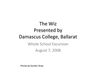 The Wiz Presented by Damascus College, Ballarat Whole School Excursion August 7, 2008 Photos by Gordon Shaw 