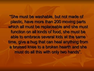“ She must be washable, but not made of plastic, have more than 200 moving parts which all must be replaceable and she must function on all kinds of food, she must be able to embrace several kids at the same time, give a hug that can heal anything from a bruised knee to a broken hearth and she must do all this with only two hands”. 