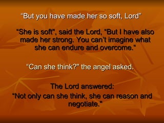 “ But you have made her so soft, Lord”  “She is soft", said the Lord, “But I have also made her strong. You can’t imagine what she can endure and overcome.“ “ Can she think?" the angel asked.    The Lord answered: “ Not only can she think, she can reason and negotiate." 