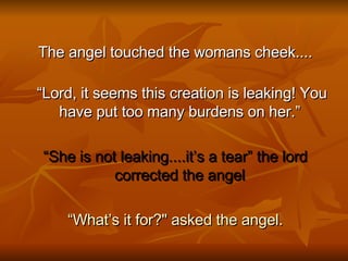 The angel touched the womans cheek.... “ Lord, it seems this creation is leaking! You have put too many burdens on her.”  “ She is not leaking....it’s a tear” the lord corrected the angel  “ What’s it for?" asked the angel. 