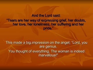 And the Lord said:  “ Tears are her way of expressing grief, her doubts,  her love, her loneliness, her suffering and her pride.” This made a big impression on the angel; “Lord, you are genius. You thought of everything. The woman is indeed marvellous!" 