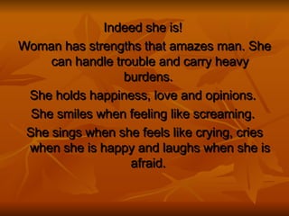 Indeed she is!   Woman has strengths that amazes man. She can handle trouble and carry heavy burdens.  She holds happiness, love and opinions.  She smiles when feeling like screaming.   She sings when she feels like crying, cries when she is happy and laughs when she is afraid.  