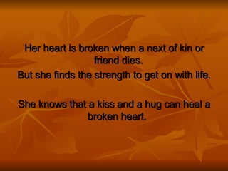Her heart is broken when a next of kin or friend dies. But she finds the strength to get on with life. She knows that a kiss and a hug can heal a broken heart.  